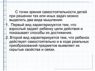 С точки зрения самостоятельности детей
  при решении тех или иных задач можно
  выделить два вида мышления:
1. Первый вид характеризуется тем, что
  взрослый задает ребенку цели действия и
  показывает способы их достижения.
2. Второй вид характеризуется тем, что ребенок
  действует самостоятельно и в ходе реальных
  преобразований предметов выявляет их
  скрытые свойства и связи.
 