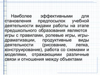 Наиболее     эффективными      для
становления   предпосылок     учебной
деятельности видами работы на этапе
предшкольного образования являются
игры с правилами, ролевые игры, игры-
драматизации,    продуктивные    виды
деятельности     (рисование,    лепка,
конструирование), работа со схемами и
моделями, отражающими различные
связи и отношения между объектами
 