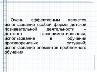Очень    эффективным      является
использование особой формы детской
познавательной     деятельности     –
детского        экспериментирования;
использование       в       обучении
противоречивых              ситуаций;
использование элементов проблемного
обучения.
 