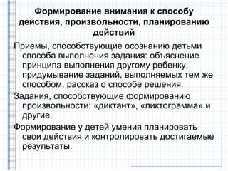 Формирование внимания к способу
 действия, произвольности, планированию
                действий
Приемы, способствующие осознанию детьми
  способа выполнения задания: объяснение
  принципа выполнения другому ребенку,
  придумывание заданий, выполняемых тем же
  способом, рассказ о способе решения.
Задания, способствующие формированию
  произвольности: «диктант», «пиктограмма» и
  другие.
Формирование у детей умения планировать
  свои действия и контролировать достигаемые
  результаты.
 