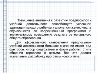 Повышение внимания к развитию предпосылок к
учебной деятельности способствует успешной
адаптации каждого ребенка к школе, снижению числа
обучающихся по коррекционным программам и
значительному повышению результатов начального
общего образования.
    Для эффективного становления предпосылок
учебной деятельности большое значение имеет ряд
факторов: отбор содержание и форм работы, стиль
общения взрослого с детьми. Все это делает
актуальным разработку программ нового типа.
 