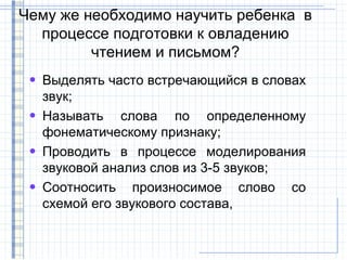 Чему же необходимо научить ребенка в
  процессе подготовки к овладению
         чтением и письмом?
 • Выделять часто встречающийся в словах
   звук;
 • Называть слова по определенному
   фонематическому признаку;
 • Проводить в процессе моделирования
   звуковой анализ слов из 3-5 звуков;
 • Соотносить произносимое слово со
   схемой его звукового состава,
 