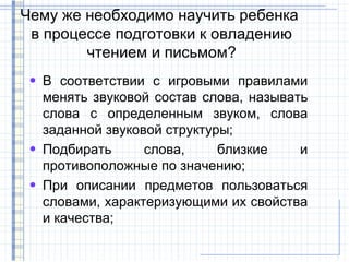 Чему же необходимо научить ребенка
 в процессе подготовки к овладению
        чтением и письмом?
 • В соответствии с игровыми правилами
   менять звуковой состав слова, называть
   слова с определенным звуком, слова
   заданной звуковой структуры;
 • Подбирать      слова,     близкие    и
   противоположные по значению;
 • При описании предметов пользоваться
   словами, характеризующими их свойства
   и качества;
 