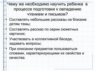 Чему же необходимо научить ребенка в
  процессе подготовки к овладению
         чтением и письмом?
• Составлять небольшие рассказы на близкие
  детям темы;
• Составлять рассказ по серии сюжетных
  картинок;
• Участвовать в коллективной беседе,
  задавать вопросы;
• При описании предметов пользоваться
  словами, характеризующими их свойства и
  качества.
 