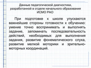 Данные педагогической диагностики,
разработанной в отделе начального образования
                 ИСМО РАО

   При подготовке к школе упускаются
важнейшие стороны готовности к обучению:
умение точно воспринимать и выполнять
задание, запоминать последовательность
действий, необходимых для выполнения
задания, развитие фонематического слуха,
развитие мелкой моторики и зрительно-
моторных координаций.
 