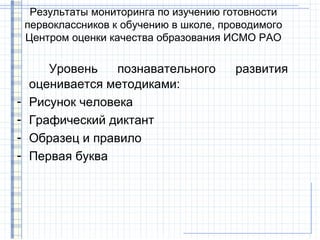 Результаты мониторинга по изучению готовности
    первоклассников к обучению в школе, проводимого
    Центром оценки качества образования ИСМО РАО

       Уровень    познавательного         развития
    оценивается методиками:
-   Рисунок человека
-   Графический диктант
-   Образец и правило
-   Первая буква
 