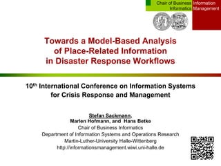 Information
Management
Chair of Business
Informatics
Towards a Model-Based Analysis
of Place-Related Information
in Disaster Response Workflows
10th International Conference on Information Systems
for Crisis Response and Management
Stefan Sackmann,
Marlen Hofmann, and Hans Betke
Chair of Business Informatics
Department of Information Systems and Operations Research
Martin-Luther-University Halle-Wittenberg
http://informationsmanagement.wiwi.uni-halle.de
 