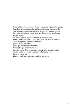 VI


Passei toda a noite, sem saber dormir, vendo sem espaço a figura dela
E vendo-a sempre de maneiras diferentes do que a encontro a ela.
Faço pensamentos com a recordação do que ela é quando me fala,
E em cada pensamento ela varia de acordo com a sua semelhança.
Amar é pensar.
E eu quase que me esqueço de sentir só de pensar nela.
Não sei bem o que quero, mesmo dela, e eu não penso senão nela.
Tenho uma grande distracção animada.
Quando desejo encontrá-la,
Quase que prefiro não a encontrar,
Para não ter que a deixar depois.
E prefiro pensar dela, porque dela como é tenho qualquer medo.
Não sei bem o que quero, nem quero saber o que quero.
Quero só pensar ela.
Não peço nada a ninguém, nem a ela, senão pensar.




                                                                        9
 