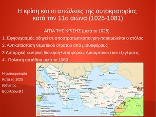 Η κρίση και οι απώλειες της αυτοκρατορίας
                κατά τον 11ο αιώνα (1025-1081)
                     ΑΙΤΙΑ ΤΗΣ ΚΡΙΣΗΣ (μετα το 1025)
1. Εφησυχασμός οδηγεί σε αποστρατιωτικοποίηση-παραμελείται ο στόλος
2. Αντικατάσταση θεματικού στρατού από μισθοφόρους
3.Αυταρχική κεντρική διοίκηση+νέοι φόροι= Δυσαρέσκεια και εξεγέρσεις
4. Πολιτική αστάθεια μετά το 1060


Η αυτοκρατορία
Κατά το 1025
(θάνατος
Βασιλείου Β΄)
 