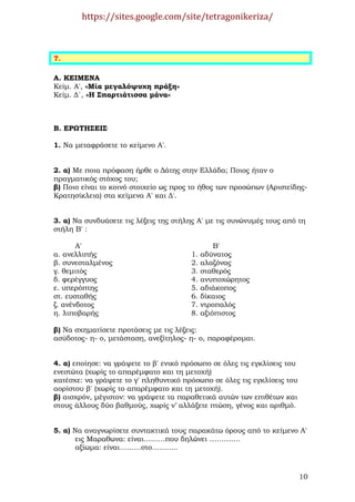https://sites.google.com/site/tetragonikeriza/



7.

Α. ΚΕΙΜΕΝΑ
Κείµ. Α′, «Μία µεγαλόψυχη πράξη»
Κείµ. ∆΄, «Η Σπαρτιάτισσα µάνα»



Β. ΕΡΩΤΗΣΕΙΣ

1. Να µεταφράσετε το κείµενο Α′.


2. α) Με ποια πρόφαση ήρθε ο ∆άτης στην Ελλάδα; Ποιος ήταν ο
πραγµατικός στόχος του;
β) Ποιο είναι το κοινό στοιχείο ως προς το ήθος των προσώπων (Αριστείδης-
Κρατησίκλεια) στα κείµενα Α′ και ∆′.


3. α) Να συνδυάσετε τις λέξεις της στήλης Α′ µε τις συνώνυµές τους από τη
στήλη Β′ :

       Α′                                        Β′
α. ανελλιπής                            1.   αδύνατος
β. συνεσταλµένος                        2.   αλαζόνας
γ. θεµιτός                              3.   σταθερός
δ. φερέγγυος                            4.   ανυποχώρητος
ε. υπερόπτης                            5.   αδιάκοπος
στ. ευσταθής                            6.   δίκαιος
ζ. ανένδοτος                            7.   ντροπαλός
η. λιποβαρής                            8.   αξιόπιστος

β) Να σχηµατίσετε προτάσεις µε τις λέξεις:
ασύδοτος- η- ο, µετάσταση, ανεξίτηλος- η- ο, παραφέροµαι.


4. α) εποίησε: να γράψετε το β′ ενικό πρόσωπο σε όλες τις εγκλίσεις του
ενεστώτα (χωρίς το απαρέµφατο και τη µετοχή)
κατέσχε: να γράψετε το γ′ πληθυντικό πρόσωπο σε όλες τις εγκλίσεις του
αορίστου β′ (χωρίς το απαρέµφατο και τη µετοχή).
β) αισχρόν, µέγιστον: να γράψετε τα παραθετικά αυτών των επιθέτων και
στους άλλους δύο βαθµούς, χωρίς ν’ αλλάξετε πτώση, γένος και αριθµό.


5. α) Να αναγνωρίσετε συντακτικά τους παρακάτω όρους από το κείµενο Α′
       εις Μαραθωνα: είναι………που δηλώνει ………….
       αξίωµα: είναι………στο………..



                                                                          10
 