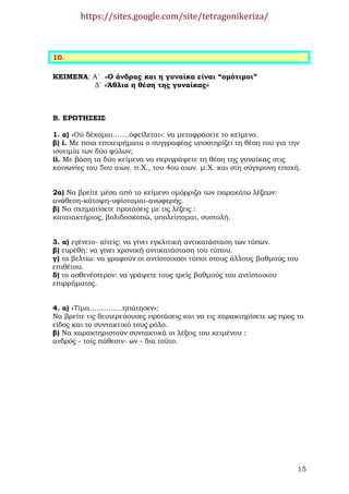 https://sites.google.com/site/tetragonikeriza/



10.

ΚΕΙΜΕΝΑ: Α΄ «Ο άνδρας και η γυναίκα είναι “οµότιµοι”
         ∆΄ «Άθλια η θέση της γυναίκας»



Β. ΕΡΩΤΗΣΕΙΣ

1. α) «Ού δέχοµαι…….όφείλεται»: να µεταφράσετε το κείµενο.
β) i. Με ποια επιχειρήµατα ο συγγραφέας υποστηρίζει τη θέση του για την
ισοτιµία των δύο φύλων;
ii. Με βάση τα δύο κείµενα να περιγράψετε τη θέση της γυναίκας στις
κοινωνίες του 5ου αιων. π.Χ., του 4ου αιων. µ.Χ. και στη σύγχρονη εποχή.


2α) Να βρείτε µέσα από το κείµενο οµόρριζα των παρακάτω λέξεων:
ανάθεση-κάτοψη-υφίσταµαι-ανωφερής.
β) Να σχηµατίσετε προτάσεις µε τις λέξεις :
κατατακτήριος, βολιδοσκοπώ, υπολείποµαι, συστολή.


3. α) εγένετο- αίτείς: να γίνει εγκλιτική αντικατάσταση των τύπων.
β) ευρέθη: να γίνει χρονική αντικατάσταση του τύπου.
γ) τα βελτίω: να γραφούν οι αντίστοιχοοι τύποι στους άλλους βαθµούς του
επιθέτου.
δ) το ασθενέστερον: να γράψετε τους τρείς βαθµούς του αντίστοιχου
επιρρήµατος.


4. α) «Τίµα…………..ηπάτησεν»:
Να βρείτε τις δευτερεύουσες προτάσεις και να τις χαρακτηρίσετε ως προς το
είδος και το συντακτικό τους ρόλο.
β) Να χαρακτηριστούν συντακτικά οι λέξεις του κειµένου :
ανδρός - τοίς πάθεσιν- ων - δια τούτο.




                                                                       15
 