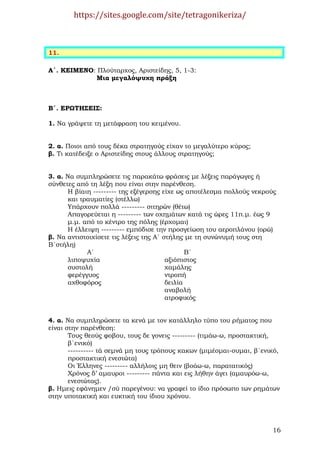 https://sites.google.com/site/tetragonikeriza/



11.

Α΄. ΚΕΙΜΕΝΟ: Πλούταρχος, Αριστείδης, 5, 1-3:
            Μια µεγαλόψυχη πράξη



Β΄. ΕΡΩΤΗΣΕΙΣ:

1. Να γράψετε τη µετάφραση του κειµένου.


2. α. Ποιοι από τους δέκα στρατηγούς είχαν το µεγαλύτερο κύρος;
β. Τι κατέδειξε ο Αριστείδης στους άλλους στρατηγούς;


3. α. Να συµπληρώσετε τις παρακάτω φράσεις µε λέξεις παράγωγες ή
σύνθετες από τη λέξη που είναι στην παρένθεση.
      Η βίαιη --------- της εξέγερσης είχε ως αποτέλεσµα πολλούς νεκρούς
      και τραυµατίες (στέλλω)
      Υπάρχουν πολλά --------- σιτηρών (θέτω)
      Απαγορεύεται η --------- των οχηµάτων κατά τις ώρες 11π.µ. έως 9
      µ.µ. από το κέντρο της πόλης (έρχοµαι)
      Η έλλειψη --------- εµπόδισε την προσγείωση του αεροπλάνου (ορώ)
β. Να αντιστοιχίσετε τις λέξεις της Α΄ στήλης µε τη συνώνυµή τους στη
Β΄στήλη)
            Α΄                                 Β΄
      λιποψυχία                         αξιόπιστος
      συστολή                           χαµάλης
      φερέγγυος                         ντροπή
      αχθοφόρος                         δειλία
                                        αναβολή
                                        ατροφικός


4. α. Να συµπληρώσετε τα κενά µε τον κατάλληλο τύπο του ρήµατος που
είναι στην παρένθεση:
       Τους θεούς φοβου, τους δε γονεις --------- (τιµάω-ω, προστακτική,
       β΄ενικό)
       ---------- τά σεµνά µη τους τρόπους κακων (µιµέοµαι-ουµαι, β΄ενικό,
       προστακτική ενεστώτα)
       Οι Έλληνες --------- αλλήλοις µη θειν (βοάω-ω, παρατατικός)
       Χρόνος δ’ αµαυροι --------- πάντα και εις λήθην άγει (αµαυρόω-ω,
       ενεστώτας).
β. Ηµεις εφάνηµεν /σύ παρεγένου: να γραφεί το ίδιο πρόσωπο των ρηµάτων
στην υποτακτκή και ευκτική του ίδιου χρόνου.




                                                                       16
 