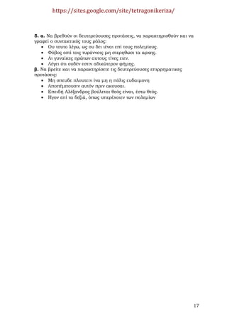 https://sites.google.com/site/tetragonikeriza/



5. α. Να βρεθούν οι δευτερεύουσες προτάσεις, να χαρακτηρισθούν και να
γραφεί ο συντακτικός τους ρόλος:
   • Ου τουτο λέγω, ως ου δει ιέναι επί τους πολεµίους.
   • Φόβος εστί τοις τυράννοις µη στερηθωσι τα αρχης.
   • Αι γυναίκες ηρώτων αυτους τίνες ειεν.
   • Λέγει ότι ουδέν εστιν αδικώτερον φήµης.
β. Να βρείτε και να χαρακτηρίσετε τις δευτερεύουσες επιρρηµατικες
προτάσεις:
   • Μη σπευδε πλουτειν ίνα µη η πόλις ευδαιµονη
   • Αποπέµπουσιν αυτόν πριν ακουσαι.
   • Επειδή Αλέξανδρος βούλεται θεός είναι, έστω θεός.
   • Ηγον επί τα δεξιά, όπως υπερέχοιεν των πολεµίων




                                                                    17
 