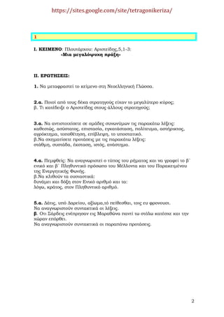 https://sites.google.com/site/tetragonikeriza/



1

Ι. ΚΕΙΜΕΝΟ: Πλουτάρχου: Αριστείδης,5,1-3:
          «Μια µεγαλόψυχη πράξη»



ΙΙ. ΕΡΩΤΗΣΕΙΣ:

1. Να µεταφραστεί το κείµενο στη Νεοελληνική Γλώσσα.


2.α. Ποιοί από τους δέκα στρατηγούς είχαν το µεγαλύτερο κύρος;
β. Τι κατέδειξε ο Αριστείδης στους άλλους στρατηγούς;


3.α. Να αντιστοιχίσετε σε οµάδες συνωνύµων τις παρακάτω λέξεις:
καθεστώς, ασύστατος, επιστασία, εγκατάσταση, πολίτευµα, αστήρικτος,
αγρόκτηµα, τοποθέτηση, επίβλεψη, το υποστατικό.
β.Να σχηµατίσετε προτάσεις µε τις παρακάτω λέξεις:
στάθµη, συστάδα, έκσταση, ιστός, ανάστηµα.


4.α. Πεµφθείς: Να αναγνωριστεί ο τύπος του ρήµατος και να γραφεί το β΄
ενικό και β΄ Πληθυντικό πρόσωπο του Μέλλοντα και του Παρακειµένου
της Ενεργητικής Φωνής.
β.Να κλιθούν τα ουσιαστικά:
δυνάµει και δόξη στον Ενικό αριθµό και τα:
λόγω, κράτος, στον Πληθυντικό αριθµό.


5.α. ∆άτις, υπό ∆αρείου, αξίωµα,τό πείθεσθαι, τοις ευ φρονουσι.
Να αναγνωριστούν συντακτικά οι λέξεις.
β. Οτι Σάρδεις ενέπρησαν εις Μαραθώνα παντί τω στόλω κατέσχε και την
χώραν επόρθει.
Να αναγνωριστούν συντακτικά οι παραπάνω προτάσεις.




                                                                         2
 
