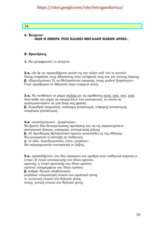 https://sites.google.com/site/tetragonikeriza/



14.

Α. Κείµενο:
      «Η∆Ε Η ΗΜΕΡΑ ΤΟΙΣ ΕΛΛΗΣΙ ΜΕΓΑΛΩΝ ΚΑΚΩΝ ΑΡΞΕΙ»,



Β. Ερωτήσεις

1. Να µεταφραστεί το κείµενο


2.α. «Οι δε ου προσεδέξαντο αυτόν εις την πόλιν ουδ' επί το κοινόν»
Ποιος επηρέασε τους Αθηναίους στην απόφασή τους και για ποιους λόγους;
β. «Ξυµπέµπουσι Τε τω Μελησσίππω αγωγούς, όπως µηδενί ξυγγένηται»
Γιατί προέβησαν οι Αθηναίοι στην ενέργεια αυτή;


3.α. Να συνθέσετε το ρήµα στέλλω µε τις προθέσεις κατά, ανά, συν, από.
Από κάθε νέο ρήµα να σχηµατίσετε ένα ουσιαστικό, το οποίο να
χρησιµοποιήσετε σε µία δική σας φράση.
β. λειψυδρία (σηµασία), ανάληψη (αντώνυµο), εύφορος (συνώνυµο),
υπεροψία (συνώνυµο).


4.α. «αποπέµπουσιν…ξυγγένηται».
Να βρείτε δύο δευτερεύουσες προτάσεις και να τις χαρακτηρίσετε
συντακτικά (όνοµα, εισαγωγή, συντακτικός ρόλος)
β. «Ο Αρχίδαµος Μελήσιππον πρωτον αποστέλλει ες τας Αθήνας».
Να µετατραπεί η σύνταξη σε παθητική
γ. εν οδω, Λακεδαιµονίων, είναι, µεγάλων:
Να αναγνωριστούν συντακτικά οι λέξεις.


5.α. προσεδέξαντο: στο ίδιο πρόσωπο και αριθµό στον παθητικό αόριστο α΄.
ειπων: β΄ενικό υποτακτικής του ίδιου χρόνου.
ορωντες: γ΄ενικό οριστικής του ίδιου χρόνου.
εγένετο: απαρέµφατο του ίδιου χρόνου
β. άνδρα: δοτική πληθυντικού
µεγάλων: ονοµαστική ενικού στο αρσενικό γένος
τι: αιτιατική ενικού στο θηλυκό γένος
όντας: γενική ενικού στο θηλυκό γένος




                                                                         20
 