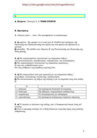 https://sites.google.com/site/tetragonikeriza/



2.

Α. Κείµενο : Ενότητα 2, Α’ ΥΙΙΚΗ ΣΤΟΡΓΗ



Β. Ερωτήσεις

1. «Λέγεται γουν … έχει». Να µεταφραστεί το απόσπασµα


2. α) οροντα : Να γραφεί το γ’ ενικό και β’ πληθυντικό πρόσωπο της
Οριστικής και Προστακτικής στο χρόνο και στη φωνή που βρίσκεται η
µετοχή.
β) γένεσθαι : Να κλιθεί στον Αόριστο β’ της Υποτακτικής και Ευκτικής της
ίδιας φωνής.


3. α) Να χαρακτηρίσετε συντακτικά τις παρακάτω λέξεις :
των κατοικουµένων, πρεσβύτερων, περιρρευσαι, την αποχώρησιν.
β) Να χαρακτηρίσετε συντακτικά τις παρακάτω προτάσεις :
Ει γαρ και µυθωδέστερόν εστιν.
Ότι τοις άνδρασιν τοις αγαθοις ευµενως έχει.


4. α) Να σχηµατίσετε από µία πρόταση µε τις παρακάτω λέξεις :
λειψυδρία, λιποτάκτης, ανελλιπής, υπολείποµαι.
β) Να αντιστοιχίσετε τις λέξεις της στήλης Α µε τη σηµασία τους στη στήλη
Β.

             Α                                  Β
 1.   έκλειψη             Α) προσωρινή διακοπή λειτουργίας
 2.   διάλειψη            Β) αβλεψία, παραµέληση καθήκοντος
 3.   παράλειψη           Γ) αποµάκρυνση µε αδιαφορία
 4.   εγκατάλειψη         ∆) προσωρινή απόκρυψη ουράνιου σώµατος.


5. α) Τι έκαναν οι κάτοικοι της πόλης, και τι διαφορετικό έκανε ένας απ’
αυτούς;
β) Γιατί ο ρήτορας συνάγει ότι ο θεός διάκειται ευµενώς προς τους καλούς
ανθρώπους;




                                                                           3
 