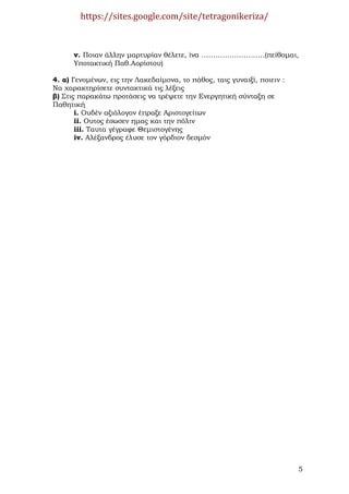 https://sites.google.com/site/tetragonikeriza/



      v. Ποιαν άλλην µαρτυρίαν θέλετε, ίνα ………………………(πείθοµαι,
      Υποτακτική Παθ.Αορίστου)

4. α) Γενοµένων, εις την Λακεδαίµονα, το πάθος, ταις γυναιξί, ποιειν :
Να χαρακτηρίσετε συντακτικά τις λέξεις
β) Στις παρακάτω προτάσεις να τρέψετε την Ενεργητική σύνταξη σε
Παθητική
       i. Ουδέν αξιόλογον έπραξε Αριστογείτων
       ii. Ουτος έσωσεν ηµας και την πόλιν
       iii. Ταυτα γέγραφε Θεµιστογένης
       iv. Αλέξανδρος έλυσε τον γόρδιον δεσµόν




                                                                         5
 