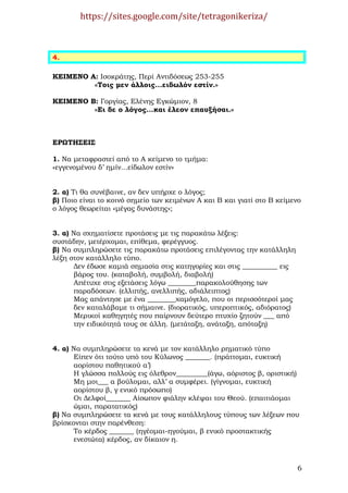 https://sites.google.com/site/tetragonikeriza/



4.

ΚΕΙΜΕΝΟ Α: Ισοκράτης, Περί Αντιδόσεως 253-255
         «Τοις µεν άλλοις...ειδωλόν εστίν.»

ΚΕΙΜΕΝΟ Β: Γοργίας, Ελένης Εγκώµιον, 8
         «Ει δε ο λόγος...και έλεον επαυξήσαι.»



ΕΡΩΤΗΣΕΙΣ

1. Να µεταφραστεί από το Α κείµενο το τµήµα:
«εγγενοµένου δ’ ηµίν...είδωλον εστίν»


2. α) Τι θα συνέβαινε, αν δεν υπήρχε ο λόγος;
β) Ποιο είναι το κοινό σηµείο των κειµένων Α και Β και γιατί στο Β κείµενο
ο λόγος θεωρείται «µέγας δυνάστης»;


3. α) Να σχηµατίσετε προτάσεις µε τις παρακάτω λέξεις:
συστάδην, µετέρχοµαι, επίθεµα, φερέγγυος.
β) Να συµπληρώσετε τις παρακάτω προτάσεις επιλέγοντας την κατάλληλη
λέξη στον κατάλληλο τύπο.
      ∆εν έδωσε καµιά σηµασία στις κατηγορίες και στις __________ εις
      βάρος του. (καταβολή, συµβολή, διαβολή)
      Απέτυχε στις εξετάσεις λόγω ________παρακολούθησης των
      παραδόσεων. (ελλιπής, ανελλιπής, αδιάλειπτος)
      Μας απάντησε µε ένα ________χαµόγελο, που οι περισσότεροί µας
      δεν καταλάβαµε τι σήµαινε. (διορατικός, υπεροπτικός, αδιόρατος)
      Μερικοί καθηγητές που παίρνουν δεύτερο πτυχίο ζητούν ___ από
      την ειδικότητά τους σε άλλη. (µετάταξη, ανάταξη, απόταξη)


4. α) Να συµπληρώσετε τα κενά µε τον κατάλληλο ρηµατικό τύπο
      Είπεν ότι τούτο υπό του Κύλωνος _______. (πράττοµαι, ευκτική
      αορίστου παθητικού α’)
      Η γλώσσα πολλούς εις όλεθρον_________(άγω, αόριστος β, οριστική)
      Μη µοι___ α βούλοµαι, αλλ’ α συµφέρει. (γίγνοµαι, ευκτική
      αορίστου β, γ ενικό πρόσωπο)
      Οι ∆ελφοί_______ Αίσωπον φιάλην κλέψαι του Θεού. (επαιτιάοµαι
      ώµαι, παρατατικός)
β) Να συµπληρώσετε τα κενά µε τους κατάλληλους τύπους των λέξεων που
βρίσκονται στην παρένθεση:
      Το κέρδος _______ (ηγέοµαι-ηγούµαι, β ενικό προστακτικής
      ενεστώτα) κέρδος, αν δίκαιον η.



                                                                        6
 