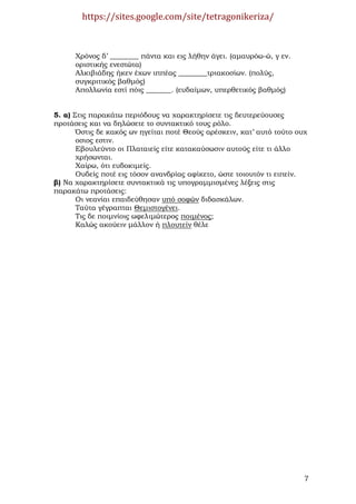 https://sites.google.com/site/tetragonikeriza/



      Χρόνος δ’ ________ πάντα και εις λήθην άγει. (αµαυρόω-ώ, γ εν.
      οριστικής ενεστώτα)
      Αλκιβιάδης ήκεν έχων ιππέας ________τριακοσίων. (πολύς,
      συγκριτικός βαθµός)
      Απολλωνία εστί πόις _______. (ευδαίµων, υπερθετικός βαθµός)


5. α) Στις παρακάτω περιόδους να χαρακτηρίσετε τις δευτερεύουσες
προτάσεις και να δηλώσετε το συντακτικό τους ρόλο.
       Όστις δε κακός ων ηγείται ποτέ Θεούς αρέσκειν, κατ’ αυτό τούτο ουχ
       οσιος εστιν.
       Εβουλεύντο οι Πλαταιείς είτε κατακαύσωσιν αυτούς είτε τι άλλο
       χρήσωνται.
       Χαίρω, ότι ευδοκιµείς.
       Ουδείς ποτέ εις τόσον ανανδρίας αφίκετο, ώστε τοιουτόν τι ειπείν.
β) Να χαρακτηρίσετε συντακτικά τις υπογραµµισµένες λέξεις στις
παρακάτω προτάσεις:
       Οι νεανίαι επαιδεύθησαν υπό σοφών διδασκάλων.
       Ταύτα γέγραπται Θεµιστογένει.
       Τις δε ποιµνίοις ωφελιµώτερος ποιµένος;
       Καλώς ακούειν µάλλον ή πλουτείν θέλε




                                                                        7
 