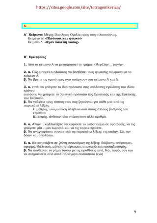 https://sites.google.com/site/tetragonikeriza/



6.

Α΄ Κείµενο: Μέγας Βασίλειος Οµιλία προς τους πλουτούντας,
  Κείµενο Α: «Πλούσιοι και φτωχοί»
  Κείµενο ∆: «Άγαν χαλεπή νόσος»



Β΄ Ερωτήσεις

1. Από το κείµενο Α να µεταφραστεί το τµήµα: «Μεγάλην… φωνήν».

2. α. Πώς µπορεί ο πλούσιος να βοηθήσει τους φτωχούς σύµφωνα µε το
κείµενο Α;
β. Να βρείτε τις οµοιότητες που υπάρχουν στα κείµενα Α και ∆.

3. α. ειπέ: να γράψετε το ίδιο πρόσωπο στις υπόλοιπες εγκλίσεις του ιδίου
χρόνου
αιτούσιν: να γράψετε το 3ο ενικό πρόσωπο της Οριστικής και της Ευκτικής
του Ενεστώτα
β. Να γράψετε τους τύπους που σας ζητούνται για κάθε µια από τις
παρακάτω λέξεις:
       i. µείζους: ονοµαστική πληθυντικού στους άλλους βαθµούς του
       επιθέτου
       ii. χειρός, άνθεσιν: ίδια πτώση στον άλλο αριθµό.

4. α. «Όταν… καλλωπίζει»: να χωρίσετε το απόσπασµα σε προτάσεις, να τις
γράψετε µία – µία χωριστά και να τις χαρακτηρίσετε.
β. Να αναγνωρίσετε συντακτικά τις παρακάτω λέξεις: εις οικίαν, Σύ, την
δόσιν και απολύσαι.

5. α. Να κατατάξετε σε ζεύγη συνωνύµων τις λέξεις: διάβαση, επέρχοµαι,
εφορµώ, διέλευση, µύηση, απέρχοµαι, αποχωρώ και προσηλυτισµός.
β. Να συνθέσετε το ρήµα τάσσω µε τις προθέσεις υπό, δια, παρά, συν και
να σχηµατίσετε από αυτά παράγωγα ουσιαστικά (ένα)




                                                                         9
 