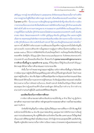 แนวทางการประเมินคุณภาพตามมาตรฐานการศึกษาขั้นพื้นฐาน
                                                               เพื่อการประกันคุณภาพภายในของสถานศึกษา        ๕:
สติปัญญา ความรู้ (หมายถึงเป็นคนเก่ง) และคุณธรรม มีจริยธรรมและวัฒนธรรมในการดํารงชีวิต
สามารถอยู่ร่วมกับผู้อื่นได้อย่างมีความสุข (หมายถึง เป็นคนดีของคนรอบข้างและสังคม)” และ
ในมาตรา ๗ ที่ว่า “ในกระบวนการเรียนรู้ต้องมุ่งปลูกฝังจิตสํานึกที่ถูกต้องเกี่ยวกับการเมือง
การปกครองในระบอบประชาธิปไตยอันมีพระมหากษัตริย์ทรงเป็นประมุข รู้จักรักษาและส่งเสริม
สิทธิ หน้าที่ เสรีภาพ ความเคารพกฎหมาย ความเสมอภาค และศักดิ์ศรีความเป็นมนุษย์ มีความ
ภาคภูมิใจในความเป็นไทย รู้จักรักษาผลประโยชน์ส่วนรวมและของประเทศชาติ รวมทั้ง ส่งเสริม
ศาสนา ศิลปะ วัฒนธรรมของชาติ การกีฬา ภูมิปัญญาท้องถิ่น ภูมิปัญญาไทย และความรู้อัน
เป็นสากล ตลอดจนอนุรักษ์ทรัพยากรธรรมชาติและสิ่งแวดล้อม มีความสามารถในการประกอบ
อาชีพ รู้จัก พึ่ง ตนเอง มีความคิ ดริ เริ่มสร้ างสรรค์ ใฝ่ รู้ และเรียนรู้ด้วยตนเองอย่างต่อเนื่อง”
นอกจากนี้ เพื่ อ ให้ ก้ า วทั น กระแสการเปลี่ ย นแปลงในยุ ค ที่ ค วามรู้ แ ละเทคโนโลยี เ จริ ญ ขึ้ น
อย่ า งรวดเร็ ว กระทรวงศึ ก ษาธิ ก ารในยุ ค ของการปฏิ รู ป การศึ ก ษาในทศวรรษที่ ส อง (พ.ศ.
๒๕๕๒-๒๕๖๑) ได้ประกาศวิสัยทัศน์เกี่ยวกับคนไทยยุคใหม่ว่า คนไทยยุคใหม่ต้องได้เรียนรู้
ตลอดชี วิ ต มี ส ติ รู้ ทั น มี ปั ญ ญารู้ คิ ด มี ส มรรถนะและมี คุ ณ ธรรม รั บ ผิ ด ชอบต่ อ ครอบครั ว
ประเทศชาติ และเป็ น พลเมื อ งดี ข องโลก ซึ่ ง สอดรั บ กั บ จุ ด หมายของหลั ก สู ต รแกนกลาง
การศึ ก ษาขั้ น พื้ น ฐาน พุ ท ธศั ก ราช ๒๕๕๑ ที่ ไ ด้ มุ่ ง พั ฒ นาให้ ผู้ เ รี ย นเป็ น คนดี มี ปั ญ ญา
มีความสุข มีศักยภาพในการศึกษาต่อและการประกอบอาชีพ
           ดังนั้น ในการกําหนดมาตรฐานคุณภาพผู้เรียน ระดับการศึกษาขั้นพื้นฐาน จึงยังคงยึด
การพัฒนาคุณภาพผู้เรียนให้เป็นมนุษย์ที่สมบูรณ์ตามที่ระบุไว้ในหลักสูตรเป็นหลัก โดยกําหนด
คุณภาพผู้เรียนเป็น ๖ ส่วน คือ มีสุขภาวะที่ดีและมีสุนทรียภาพ มีคุณธรรมจริยธรรมและค่านิยม
ที่พึงประสงค์ มีทักษะในการแสวงหาความรู้ด้วยตนเอง รักเรียนรู้และพัฒนาตนเองอย่างต่อเนื่อง
มี ค วามสามารถในการคิ ด อย่ า งเป็ น ระบบ คิ ด สร้ า งสรรค์ ตั ด สิ น ใจแก้ ปั ญ หาได้ อ ย่ า งมี ส ติ
สมเหตุ ผ ล มี ค วามรู้ แ ละทั ก ษะที่ จํ า เป็ น ตามหลั ก สู ต ร มี ทั ก ษะในการทํ า งาน รั ก การทํ า งาน
สามารถทํางานร่วมกับผู้อื่นได้ และมีเจตคติที่ดีต่ออาชีพสุจริต
          แนวคิดเกี่ยวกับการจัดการศึกษา
          การจัดการศึกษาของสถานศึกษามีองค์ประกอบที่สําคัญ ๕ ด้าน ได้แก่ ครู ผู้บริหาร
สถานศึกษา คณะกรรมการสถานศึกษา หลักสูตรและกิจกรรมของสถานศึกษา รวมทั้งสภาพแวดล้อม
และการบริการ
           ปัจจัยที่สําคัญที่สุดในการพัฒนาผู้เรียนให้มีคุณภาพตามที่ต้องการได้ คือ ครู ซึ่งมี
องค์ประกอบที่เกี่ยวข้อง ๒ ส่วน คือ คุณภาพของตัวครู และคุณภาพการจัดกิจกรรมการเรียนรู้
และการประเมินผลของครู คือ ครูที่ดีต้องมีความรักศรัทธาในอาชีพ เมตตาและเอาใจใส่ลูกศิษย์
เป็นแบบอย่างที่ดีของลูกศิษย์ หมั่นพัฒนาตนเอง เข้ากับผู้ปกครองและชุมชนได้ดี และสิ่งสําคัญ
ที่สุดคือ ครูต้องมีความสามารถในการจัดการเรียนการสอน (ถ่ายทอดความรู้และต่อยอดความรู้
 