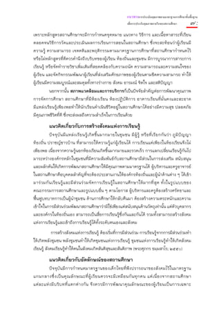 แนวทางการประเมินคุณภาพตามมาตรฐานการศึกษาขั้นพื้นฐาน
                                                                           เพื่อการประกันคุณภาพภายในของสถานศึกษา              ๗:
เพราะหลักสูตรสถานศึกษาจะมีการกําหนดจุดหมาย แนวทาง วิธีการ และเนื้อหาสาระที่เรียน
ตลอดจนวิธีการวัดและประเมินผลการเรียนการสอนในสถานศึกษา ซึ่งจะสะท้อนว่าผู้เรียนมี
ความรู้ ความสามารถ เจตคติและพฤติกรรมตามมาตรฐานการศึกษาที่สถานศึกษากําหนดไว้
หรือไม่หลักสูตรที่ดีควรคํานึงถึงบริบทของผู้เรียน ท้องถิ่นและชุมชน มีการบูรณาการสาระการ
เรียนรู้ หรือจัดทํารายวิชาเพิ่มเติมที่สอดคล้องกับความถนัด ความสามารถและความสนใจของ
ผู้เรียน และจัดกิจกรรมพัฒนาผู้เรียนที่ส่งเสริมศักยภาพของผู้เรียนตามขีดความสามารถ ทําให้
ผู้เรียนมีความสมบูรณ์และสมดุลทั้งทางร่างกาย สังคม อารมณ์ จิตใจ และสติปัญญา
           นอกจากนั้น สภาพแวดล้อมและการบริการก็เป็นปัจจัยสําคัญต่อการพัฒนาคุณภาพ
การจัดการศึ กษา สถานศึกษาที่มีห้องเรียน ห้องปฏิบัติ การ อาคารเรียนที่ม่ันคงและสะอาด
มีแหล่งเรียนรู้เพียงพอทําให้นักเรียนดําเนินชีวิตอยู่ในสถานศึกษาได้อย่างมีความสุข ปลอดภัย
มีคุณภาพชีวิตที่ดี ซึ่งจะส่งผลถึงความสําเร็จในการเรียนด้วย
            แนวคิดเกี่ยวกับการสร้างสังคมแห่งการเรียนรู้
           ปั จ จุ บั น มี แ หล่ ง เรี ย นรู้ เ กิ ด ขึ้ น มากมายในชุ ม ชน มี ผู้ รู้ หรื อ ที่ เ รี ย กกั น ว่ า ภู มิ ปั ญ ญา
ท้องถิ่น ปราชญ์ชาวบ้าน ที่สามารถให้ความรู้แก่ผู้เรียนได้ การเรียนแต่เพียงในห้องเรียนจึงไม่
เพียงพอ เนื่องจากความรู้นอกห้องเรียนเกิดขึ้นมากมายและรวดเร็ว การแลกเปลี่ยนเรียนรู้กันไป
มาระหว่างองค์กรหลักในชุมชนที่มีความสัมพันธ์กับสถานศึกษามีส่วนในการส่งเสริม สนับสนุน
และผลักดันให้เกิดการพัฒนาสถานศึกษาให้มีคุณภาพตามมาตรฐานได้ ผู้บริหารและครูอาจารย์
ในสถานศึกษาคือบุคคลสําคัญที่จะต้องประสานงานให้องค์กรท้องถิ่นและผู้นําด้านต่าง ๆ ได้เข้า
มาร่ ว มกั น เรี ย นรู้ แ ละมี ส่ ว นร่ ว มจั ด การเรี ย นรู้ ใ นสถานศึ ก ษาให้ ม ากที่ สุ ด ทั้ ง ในรู ป แบบของ
คณะกรรมการสถานศึกษาและรูปแบบอื่น ๆ ตามโอกาส ผู้บริหารและครูต้องสร้างศรัทธาและ
ฟื้นฟูบทบาทการเป็นผู้นําชุมชน ด้านการศึกษาให้กลับคืนมา ต้องสร้างความตระหนักและความ
เข้าใจในการมีส่วนร่วมพัฒนาสถานศึกษาว่ามิใช่เพียงแต่สนับสนุนด้านวัตถุเท่านั้น แต่ตวบุคลากร                          ั
และองค์กรในท้องถิ่นเอง สามารถเป็นสื่อการเรียนรู้ซึ่งกันและกันได้ รวมทั้งสามารถสร้างสังคม
แห่งการเรียนรู้และเข้าถึงการเรียนรู้ได้ท้งระดับตนเองและสังคม
                                                          ั
             การสร้างสังคมแห่งการเรียนรู้ ต้องเริ่มที่การมีส่วนร่วม การเรียนรู้จากการมีส่วนร่วมทํา
ให้เกิดพลังชุมชน พลังชุมชนทําให้เกิดชุมชนแห่งการเรียนรู้ ชุมชนแห่งการเรียนรู้ทําให้เกิดสังคม
เรียนรู้ สังคมเรียนรู้ทําให้คนในสังคมเกิดสันติสุขและสันติภาพ (พระศุภกร ธมฺมสาโร; ๒๕๕๐)
            แนวคิดเกี่ยวกับอัตลักษณ์ของสถานศึกษา
           ปัจจุบันมีการกําหนดมาตรฐานของเด็กไทยที่พึงปรารถนาของสังคมไว้ในมาตรฐาน
แกนกลางซึ่ ง เป็ น คุ ณ ลั ก ษณะที่ ผู้ เ รี ย นควรจะมี เ หมื อ นกั น ทุ ก คน แต่ เ นื่ อ งจากสถานศึ ก ษา
แต่ ล ะแห่ ง มี บ ริ บ ทที่ แ ตกต่ า งกั น จึ ง ควรมี ก ารพั ฒ นาคุ ณ ลั ก ษณะของผู้ เ รี ย นเป็ น การเฉพาะ
 