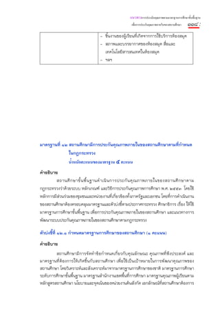 แนวทางการประเมินคุณภาพตามมาตรฐานการศึกษาขั้นพื้นฐาน
                                                     เพื่อการประกันคุณภาพภายในของสถานศึกษา   ๑๑๘ :
                                   - ชิ้นงานของผู้เรียนที่เกิดจากการใช้บริการห้องสมุด
                                   - สภาพและบรรยากาศของห้องสมุด สื่อและ
                                     เทคโนโลยีสารสนเทศในห้องสมุด
                                   - ฯลฯ




มาตรฐานที่ ๑๒ สถานศึกษามีการประกันคุณภาพภายในของสถานศึกษาตามที่กําหนด
              ในกฎกระทรวง
                น้ําหนักคะแนนของมาตรฐาน ๕ คะแนน
คําอธิบาย
         สถานศึ ก ษาขั้ น พื้ น ฐานดํ า เนิ น การประกั น คุ ณ ภาพภายในของสถานศึ ก ษาตาม
กฎกระทรวงว่าด้วยระบบ หลักเกณฑ์ และวิธีการประกันคุณภาพการศึกษา พ.ศ. ๒๕๕๓ โดยใช้
หลักการมีส่วนร่วมของชุมชนและหน่วยงานที่เกี่ยวข้องทั้งภาครัฐและเอกชน โดยที่การดําเนินงาน
ของสถานศึกษาต้องครอบคลุมมาตรฐานและตัวบ่งชี้ตามประกาศกระทรวง ศึกษาธิการ เรื่อง ให้ใช้
มาตรฐานการศึกษาขั้นพื้นฐาน เพื่อการประกันคุณภาพภายในของสถานศึกษา และแนวทางการ
พัฒนาระบบประกันคุณภาพภายในของสถานศึกษาตามกฎกระทรวง

ตัวบ่งชี้ที่ ๑๒.๑ กําหนดมาตรฐานการศึกษาของสถานศึกษา (๑ คะแนน)
คําอธิบาย
         สถานศึ กษามีการจัดทํ าข้อกําหนดเกี่ยวกับคุณลักษณะ คุณภาพที่พึงประสงค์ และ
มาตรฐานที่ต้ องการให้ เกิ ดขึ้ นกั บสถานศึ กษา เพื่ อใช้ เป็นเป้ าหมายในการพัฒนาคุ ณภาพของ
สถานศึกษา โดยวิเคราะห์และสังเคราะห์มาจากมาตรฐานการศึกษาของชาติ มาตรฐานการศึกษา
ระดับการศึกษาขั้นพื้นฐาน มาตรฐานสํานักงานเขตพื้นที่การศึกษา มาตรฐานคุณภาพผู้เรียนตาม
หลักสูตรสถานศึกษา นโยบายและจุดเน้นของหน่วยงานต้นสังกัด เอกลักษณ์ทีสถานศึกษาต้องการ
                                                                           ่
 