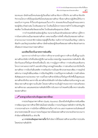แนวทางการประเมินคุณภาพตามมาตรฐานการศึกษาขั้นพื้นฐาน
                                                              เพื่อการประกันคุณภาพภายในของสถานศึกษา        ๘:
ของตนเอง อั ต ลั ก ษณ์ โ ดดเด่ น ของผู้ เ รี ย นที่ ส ถานศึ ก ษาต้ อ งการให้ เ กิ ด สถานศึ ก ษาต้ อ งจั ด
กิจกรรมโครงการที่เป็นจุดเน้นหรือโดดเด่นของสถานศึกษา ซึ่งสถานศึกษาปฏิบัติจนได้รับการ
ยอมรั บ จากบุ ค คล ทั้ ง ในระดั บ ชุ ม ชนและในวงกว้ า ง ส่ ง ผลสะท้ อ นเป็ น คุ ณ ลั ก ษณะเฉพาะ
ของผู้เรียน ตัวอย่างเช่น โรงเรียนสองภาษา โรงเรียนในโครงการพระราชดําริ โรงเรียนเศรษฐกิจ
พอเพียง โรงเรียนส่งเสริมวัฒนธรรมไทย โรงเรียนส่งเสริมคุณธรรม เป็นต้น
           การกําหนดอัตลักษณ์ของผู้เรียน จนกลายเป็นเอกลักษณ์ของสถานศึกษา ดูได้จาก
การวิเคราะห์ความเป็นมาของสถานศึกษา เจตนารมณ์ในการจัดตั้ง หรือบริบทของสถานศึกษา
ผ่านกระบวนการประชาพิจารณ์ของกลุ่มผู้ที่เกี่ยวข้อง จนถึงการกําหนดเป็นปรัชญา ปณิธาน
พันธกิจ และวัตถุประสงค์สถานศึกษา อัตลักษณ์ของผู้เรียนหรือของสถานศึกษาต้องผ่านความ
เห็นชอบจากคณะกรรมการสถานศึกษา
          แนวคิดเกี่ยวกับมาตรการส่งเสริม
         นอกจากภารกิ จ ด้ า นการจั ด การศึ ก ษาตามหลั ก สู ต รการศึ ก ษาขั้ น พื้ น ฐานแล้ ว
สถานศึกษายังมีภารกิจที่จะต้องปฏิบัติงานตามนโยบายของรัฐบาลและหน่วยงานต้นสังกัด เพื่อ
ป้องกันและแก้ไขปัญหาสังคมที่เปลี่ยนไป เช่น การปฏิรูปการศึกษา การส่งเสริมและสืบสาน
โครงการตามพระราชดําริ และหลักปรัชญาเศรษฐกิจพอเพียง การส่งเสริมประชาธิปไตยใน
สถานศึกษา การป้องกันสิ่งเสพติด การพร้อมรับการเป็นสมาชิกประชาคมอาเซียน การอนุรักษ์
พลังงาน การอนุรักษ์สิ่งแวดล้อม การป้องกันอุบัติภัย การแก้ปญหาความขัดแย้ง การสร้างสังคม
                                                            ั
สันติสุขและความปรองดอง ฯลฯ รวมทั้งสถานศึกษายังต้องแก้ไขปัญหาที่เกิดขึ้นในชุมชนและ
สถานศึกษาอีกด้วย นอกจากนั้น สถานศึกษายังต้องมีการดําเนินงานเพื่อยกระดับมาตรฐาน และ
พั ฒ นาสถานศึ ก ษาสู่ ค วามเป็ น เลิ ศ โดยสถานศึ ก ษาจะเป็ น ผู้ กํ า หนดมาตรการส่ ง เสริ ม ของ
สถานศึกษาเอง และเสนอหน่วยงานต้นสังกัดให้การรับรองการกําหนดตัวบ่งชี้มาตรการส่งเสริม
ของสถานศึกษา

…      มาตรฐานกับการประกันคุณภาพการศึกษา
         การประกันคุณภาพการศึกษา (Quality Assurance) เป็นกลไกสําคัญที่สามารถขับเคลื่อน
การพัฒนาคุณภาพการศึกษาให้ดําเนินไปอย่างต่อเนื่อง การประกันคุณภาพมีหลักการสําคัญ คือ
การกระจายอํานาจ การเปิดโอกาสให้มีส่วนร่วมในการทํางาน และการแสดงความรับผิดชอบที่
สามารถตรวจสอบได้ ระบบการประกันคุณภาพภายในของสถานศึกษาประกอบด้วยกระบวนการ
ดําเนินงานที่สัมพันธ์กัน ๓ ส่วน คือ
         ๑) การประเมินคุณภาพภายใน ซึ่งดําเนินการได้โดยสถานศึกษาเองหรือการประเมิน
โดยหน่วยงานต้นสังกัด
 