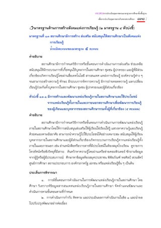 แนวทางการประเมินคุณภาพตามมาตรฐานการศึกษาขั้นพื้นฐาน
                                                           เพื่อการประกันคุณภาพภายในของสถานศึกษา   ๑๓๑ :
    มาตรฐานด้านการสร้างสังคมแห่งการเรียนรู้ (๒ มาตรฐาน ๔ ตัวบ่งชี้)
มาตรฐานที่ ๑๓ สถานศึกษามีการสร้าง ส่งเสริม สนับสนุนให้สถานศึกษาเป็นสังคมแห่ง
             การเรียนรู้
                 น้ําหนักคะแนนของมาตรฐาน ๕ คะแนน
คําอธิบาย
            สถานศึกษามีการกําหนดวิธีการหรือขั้นตอนการดําเนินงานการส่งเสริม ช่วยเหลือ
สนับสนุนให้มีกระบวนการที่เกื้อหนุนให้บุคลากรในสถานศึกษา ชุมชน ผู้ปกครอง และผู้ที่มีส่วน
เกี่ยวข้องเกิดการเรียนรู้โดยผ่านสื่อเทคโนโลยี สารสนเทศ แหล่งการเรียนรู้ องค์ความรู้ต่าง ๆ
จนสามารถสร้างความรู้ ทักษะ มีระบบการจัดการความรู้ มีการถ่ายทอดความรู้ แลกเปลี่ยน
เรียนรู้ร่วมกันทั้งบุคลากรในสถานศึกษา ชุมชน ผู้ปกครองและผู้มีส่วนเกี่ยวข้อง

ตัวบ่งชี้ ๑๓.๑ มีการสร้างและพัฒนาแหล่งเรียนรู้ภายในสถานศึกษาและใช้ประโยชน์
               จากแหล่งเรียนรู้ทั้งภายในและภายนอกสถานศึกษาเพื่อพัฒนาการเรียนรู้
               ของผู้เรียนและบุคลากรของสถานศึกษารวมทั้งผู้ที่เกี่ยวข้อง (๕ คะแนน)
คําอธิบาย
            สถานศึกษามีการกําหนดวิธีการหรือขั้นตอนการดําเนินงานการพัฒนาแหล่งเรียนรู้
ภายในสถานศึกษาโดยให้การสนับสนุนส่งเสริมให้ผู้เรียนใฝ่เรียนใฝ่รู้ แสวงหาความรู้และเรียนรู้
ด้วยตนเองตามอัธยาศัย สามารถนําความรู้ไปใช้ประโยชน์ได้อย่างเหมาะสม สนับสนุนให้ผู้เรียน
บุคลากรภายในสถานศึกษาและผู้มีส่วนเกี่ยวข้องเกิดกระบวนการเรียนรู้จากแหล่งเรียนรู้ท้ัง
ภายในและภายนอก เช่น อ่านหนังสือหรือวารสารที่มีประโยชน์ในห้องสมุดโรงเรียน ดูรายการ
โทรทัศน์หรือฟังวิทยุที่มีสาระ ค้นคว้าหาความรู้โดยผ่านเครือข่ายคอมพิวเตอร์ ซักถามข้อมูล
จากผู้รู้หรือผู้มีประสบการณ์ ศึกษาหาข้อมูลห้องสมุดประชาชน พิพิธภัณฑ์ หอศิลป์ สวนสัตว์
ศูนย์การศึกษา สถานประกอบการ องค์กรภาครัฐ เอกชน หรือแหล่งเรียนรู้อื่น ๆ เป็นต้น

ประเด็นการพิจารณา
             ๑. การมีข้ันตอนการดําเนินงานในการพัฒนาแหล่งเรียนรู้ภายในสถานศึกษา โดย
ศึ ก ษา วิ เ คราะห์ ข้ อ มู ล สารสนเทศแหล่ ง เรี ย นรู้ ภ ายในสถานศึ ก ษา จั ด ทํ า แผนพั ฒ นาและ
ดําเนินการตามขั้นตอนตามที่กําหนด
             ๒. การดําเนินการกํากับ ติดตาม และประเมินผลการดําเนินงานในข้อ ๑ และนําผล
ไปปรับปรุงพัฒนาอย่างต่อเนื่อง
 