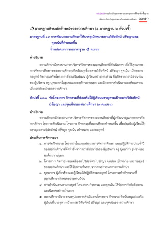 แนวทางการประเมินคุณภาพตามมาตรฐานการศึกษาขั้นพื้นฐาน
                                                     เพื่อการประกันคุณภาพภายในของสถานศึกษา   ๑๓๕ :
   มาตรฐานด้านอัตลักษณ์ของสถานศึกษา (๑ มาตรฐาน ๒ ตัวบ่งชี้)
มาตรฐานที่ ๑๔ การพัฒนาสถานศึกษาให้บรรลุเป้าหมายตามวิสยทัศน์ ปรัชญาและ
                                                     ั
              จุดเน้นที่กาหนดขึ้น
                         ํ
                น้ําหนักคะแนนของมาตรฐาน ๕ คะแนน
คําอธิบาย
        สถานศึกษามีกระบวนการบริหารจัดการของสถานศึกษาที่ดําเนินการ เพื่อให้คุณภาพ
การจัดการศึกษาของสถานศึกษาเกิดสัมฤทธิ์ผลตามวิสัยทัศน์ ปรัชญา จุดเน้น เป้าหมาย
กลยุทธ์ กิจกรรมหรือโครงการที่ส่งเสริมพัฒนาผู้เรียนอย่างรอบด้าน ซึ่งเกิดจากการมีส่วนร่วม
ของผู้บริหาร ครู บุคลากรในชุมชนและองค์กรภายนอก และมีผลการดําเนินงานสะท้อนความ
เป็นเอกลักษณ์ของสถานศึกษา

ตัวบ่งชี้ ๑๔.๑ จัดโครงการ กิจกรรมที่ส่งเสริมให้ผ้เรียนบรรลุตามเป้าหมายวิสัยทัศน์
                                                 ู
               ปรัชญา และจุดเน้นของสถานศึกษา (๓ คะแนน)
คําอธิบาย
       สถานศึกษามีกระบวนการบริหารจัดการของสถานศึกษาที่มุ่งพัฒนาคุณภาพการจัด
การศึกษา โดยการดําเนินงาน โครงการ กิจกรรมทีสถานศึกษากําหนดขึ้น เพื่อส่งเสริมผู้เรียนให้
                                              ่
บรรลุผลตามวิสัยทัศน์ ปรัชญา จุดเน้น เป้าหมาย และกลยุทธ์
ประเด็นการพิจารณา
       ๑. การจัดกิจกรรม โครงการในแผนพัฒนาการจัดการศึกษา แผนปฏิบัติการประจําปี
          ของสถานศึกษาที่จัดทําขึ้นจากการมีส่วนร่วมของผู้บริหาร ครู บุคลากร ชุมชนและ
          องค์กรภายนอก
       ๒. โครงการ กิจกรรมสอดคล้องกับวิสัยทัศน์ ปรัชญา จุดเน้น เป้าหมาย และกลยุทธ์
          ของสถานศึกษา และได้รับการเห็นชอบจากคณะกรรมการสถานศึกษา
       ๓. บุคลากร ผู้เกียวข้องและผู้เรียนได้ปฏิบติตามกลยุทธ์ โครงการหรือกิจกรรมที่
                        ่                       ั
          สถานศึกษากําหนดอย่างครบถ้วน
       ๔. การดําเนินงานตามกลยุทธ์ โครงการ กิจกรรม และจุดเน้น ได้รับการกํากับติดตาม
          และนิเทศอย่างสม่ําเสมอ
       ๕. สถานศึกษามีรายงานสรุปผลการดําเนินงานโครงการ กิจกรรม ที่สนับสนุนส่งเสริม
          ผู้เรียนทีบรรลุตามเป้าหมาย วิสัยทัศน์ ปรัชญา และจุดเน้นของสถานศึกษา
                    ่
 