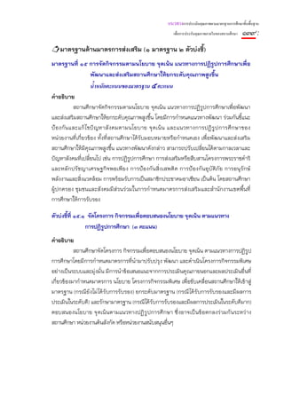แนวทางการประเมินคุณภาพตามมาตรฐานการศึกษาขั้นพื้นฐาน
                                                       เพื่อการประกันคุณภาพภายในของสถานศึกษา   ๑๓๙ :
   มาตรฐานด้านมาตรการส่งเสริม (๑ มาตรฐาน ๒ ตัวบ่งชี้)
มาตรฐานที่ ๑๕ การจัดกิจกรรมตามนโยบาย จุดเน้น แนวทางการปฏิรูปการศึกษาเพื่อ
              พัฒนาและส่งเสริมสถานศึกษาให้ยกระดับคุณภาพสูงขึ้น
                 น้ําหนักคะแนนของมาตรฐาน ๕ คะแนน
คําอธิบาย
          สถานศึกษาจัดกิจกรรมตามนโยบาย จุดเน้น แนวทางการปฏิรูปการศึกษาเพื่อพัฒนา
และส่งเสริมสถานศึกษาให้ยกระดับคุณภาพสูงขึ้น โดยมีการกําหนดแนวทางพัฒนา ร่วมกันชี้แนะ
ป้ องกั นและแก้ ไ ขปั ญหาสั งคมตามนโยบาย จุ ดเน้ น และแนวทางการปฏิ รู ปการศึ กษาของ
หน่วยงานที่เกี่ยวข้อง ทั้งที่สถานศึกษาได้รับมอบหมายหรือกําหนดเอง เพื่อพัฒนาและส่งเสริม
สถานศึกษาให้มีคุณภาพสูงขึ้น แนวทางพัฒนาดังกล่าว สามารถปรับเปลี่ยนได้ตามกาลเวลาและ
ปัญหาสังคมที่เปลี่ยนไป เช่น การปฏิรูปการศึกษา การส่งเสริมหรือสืบสานโครงการพระราชดําริ
และหลั กปรัชญาเศรษฐกิจพอเพี ยง การป้องกั นสิ่งเสพติ ด การป้ องกั นอุ บัติ ภัย การอนุรักษ์
พลังงานและสิ่งแวดล้อม การพร้อมรับการเป็นสมาชิกประชาคมอาเซียน เป็นต้น โดยสถานศึกษา
ผู้ปกครอง ชุมชนและสังคมมีส่วนร่วมในการกําหนดมาตรการส่งเสริมและสํานักงานเขตพื้นที่
การศึกษาให้การรับรอง

ตัวบ่งชี้ที่ ๑๕.๑ จัดโครงการ กิจกรรมเพื่อตอบสนองนโยบาย จุดเน้น ตามแนวทาง
                 การปฏิรูปการศึกษา (๓ คะแนน)
คําอธิบาย
           สถานศึกษาจัดโครงการ กิจกรรมเพื่อตอบสนองนโยบาย จุดเน้น ตามแนวทางการปฏิรูป
การศึกษาโดยมีการกําหนดมาตรการที่นํามาปรับปรุง พัฒนา และดําเนินโครงการกิจกรรมพิเศษ
อย่างเป็นระบบและมุ่งมั่น มีการนําข้อเสนอแนะจากการประเมินคุณภายนอกและผลประเมินอื่นที่
เกี่ยวข้องมากําหนดมาตรการ นโยบาย โครงการกิจกรรมพิเศษ เพื่อขับเคลื่อนสถานศึกษาให้เข้าสู่
มาตรฐาน (กรณียังไม่ได้รับการรับรอง) ยกระดับมาตรฐาน (กรณีได้รับการรับรองและมีผลการ
ประเมินในระดับดี) และรักษามาตรฐาน (กรณีได้รับการรับรองและมีผลการประเมินในระดับดีมาก)
ตอบสนองนโยบาย จุ ดเน้ นตามแนวทางปฏิ รู ปการศึ กษา ซึ่ งอาจเป็ นข้ อตกลงร่ วมกั นระหว่ าง
สถานศึกษา หน่วยงานต้นสังกัด หรือหน่วยงานสนับสนุนอื่นๆ
 