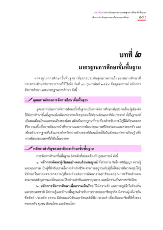 แนวทางการประเมินคุณภาพตามมาตรฐานการศึกษาขั้นพื้นฐาน
                                                        เพื่อการประกันคุณภาพภายในของสถานศึกษา       ๑๐ :




                                                                                   บทที่ ๒
                                             มาตรฐานการศึกษาขั้นพื้นฐาน
       มาตรฐานการศึ ก ษาขั้ น พื้ น ฐาน เพื่ อ การประกั น คุ ณ ภาพภายในของสถานศึ ก ษาที่
กระทรวงศึกษาธิการประกาศให้ใช้เมื่อ วันที่ ๑๖ กุมภาพันธ์ ๒๕๕๔ ยึดอุดมการณ์ หลักการ
จัดการศึกษา และมาตรฐานการศึกษา ดังนี้

…     อุดมการณของการจัดการศึกษาขั้นพื้นฐาน
          อุดมการณ์ของการจัดการศึกษาขั้นพื้นฐาน เป็นการจัดการศึกษาเพื่อปวงชนโดยรัฐต้องจัด
ให้มีการศึกษาขั้นพื้นฐานเพื่อพัฒนาเยาวชนไทยทุกคนให้มีคุณลักษณะที่พึงประสงค์ ทั้งในฐานะที่
เป็นพลเมืองไทยและพลเมืองของโลก เพื่อเป็นรากฐานที่พอเพียงสําหรับการใฝ่รู้ใฝ่เรียนตลอด
ชีวิต รวมทั้งเพื่อการพัฒนาหน้าทีการงานและการพัฒนาคุณภาพชีวิตส่วนตนและครอบครัว และ
                                 ่
เพื่อสร้างรากฐานที่แข็งแกร่งสําหรับการสร้างสรรค์สังคมไทยให้เป็นสังคมแห่งการเรียนรู้ เพื่อ
การพัฒนาประเทศที่ยั่งยืนในอนาคต

…     หลักการสําคัญของการจัดการศึกษาขั้นพื้นฐาน
           การจัดการศึกษาขั้นพื้นฐาน ยึดหลักที่สอดคล้องกับอุดมการณ์ ดังนี้
           ๑. หลักการพัฒนาผู้เรียนอย่างครบถ้วนสมบูรณ์ ทั้งร่างกาย จิตใจ สติปัญญา ความรู้
และคุณธรรม เป็นผู้ที่มีจริยธรรมในการดําเนินชีวิต สามารถอยู่ร่วมกับผู้อื่นได้อย่างมีความสุข ใฝ่รู้
มี ทั ก ษะในการแสวงหาความรู้ ที่ พ อเพี ย งต่ อ การพั ฒ นางานอาชี พ และคุ ณ ภาพชี วิ ต ส่ ว นตน
สามารถเผชิญความเปลี่ยนแปลงได้อย่างเท่าทันและชาญฉลาด และมีความเป็นประชาธิปไตย
           ๒. หลักการจัดการศึกษาเพื่อความเป็นไทย ให้มีความรัก และภาคภูมิใจในท้องถิ่น
และประเทศชาติ มีความรู้และทักษะพื้นฐานสําหรับการประกอบอาชีพสุจริต มีความมุ่งมั่น ขยัน
ซื่อสัตย์ ประหยัด อดทน มีลักษณะนิสัยและทัศนคติที่พึงประสงค์ เพื่อเป็นสมาชิกที่ดีท้ังของ
ครอบครัว ชุมชน สังคมไทย และสังคมโลก
 