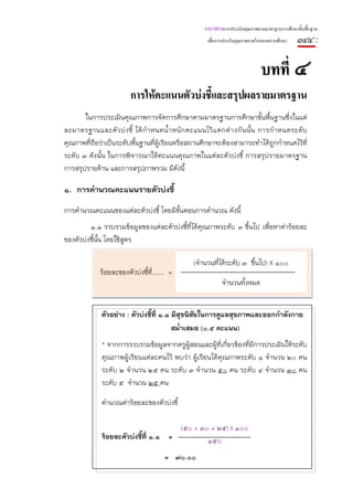 แนวทางการประเมินคุณภาพตามมาตรฐานการศึกษาขั้นพื้นฐาน
                                                         เพื่อการประกันคุณภาพภายในของสถานศึกษา   ๑๔๔ :

                                                                                 บทที่ ๔
                          การใหคะแนนตัวบงชี้และสรุปผลรายมาตรฐาน
       ในการประเมินคุณภาพการจัดการศึกษาตามมาตรฐานการศึกษาขั้นพื้นฐานซึ่งในแต่
ละมาตรฐานและตั ว บ่ ง ชี้ ได้ กํ า หนดน้ํ า หนั ก คะแนนไว้ แ ตกต่ า งกั น นั้ น การกํ า หนดระดั บ
คุณภาพที่ถือว่าเป็นระดับพื้นฐานที่ผ้เรียนหรือสถานศึกษาจะต้องสามารถทําได้ถกกําหนดไว้ที่
                                     ู                                              ู
ระดับ ๓ ดังนั้น ในการพิจารณาให้คะแนนคุณภาพในแต่ละตัวบ่งชี้ การสรุปรายมาตรฐาน
การสรุปรายด้าน และการสรุปภาพรวม มีดังนี้

๑. การคํานวณคะแนนรายตัวบ่งชี้
การคํานวณคะแนนของแต่ละตัวบ่งชี้ โดยมีข้นตอนการคํานวณ ดังนี้
                                       ั
         ๑.๑ รวบรวมข้อมูลของแต่ละตัวบ่งชี้ที่ได้คุณภาพระดับ ๓ ขึ้นไป เพื่อหาค่าร้อยละ
ของตัวบ่งชี้น้น โดยใช้สูตร
              ั

                                                   (จํานวนที่ได้ระดับ ๓ ขึ้นไป) X ๑๐๐
              ร้อยละของตัวบ่งชี้ที่....... =
                                                               จํานวนทั้งหมด


              ตัวอย่าง : ตัวบ่งชี้ที่ ๑.๑ มีสุขนิสัยในการดูแลสุขภาพและออกกําลังกาย
                                          สม่ําเสมอ (๐.๕ คะแนน)
               * จากการรวบรวมข้อมูลจากครูผ้สอนและผู้ที่เกียวข้องที่มีการประเมินให้ระดับ
                                             ู              ่
               คุณภาพผู้เรียนแต่ละคนไว้ พบว่า ผู้เรียนได้คุณภาพระดับ ๑ จํานวน ๒๐ คน
               ระดับ ๒ จํานวน ๒๕ คน ระดับ ๓ จํานวน ๕๐ คน ระดับ ๔ จํานวน ๓๐ คน
               ระดับ ๕ จํานวน ๒๕ คน

               คํานวณค่าร้อยละของตัวบ่งชี้

                                               (๕๐ + ๓๐ + ๒๕) X ๑๐๐
               ร้อยละตัวบ่งชี้ที่ ๑.๑ =                ๑๕๐
                                        = ๗๐.๐๐
 