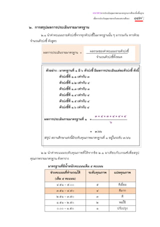 แนวทางการประเมินคุณภาพตามมาตรฐานการศึกษาขั้นพื้นฐาน
                                                       เพื่อการประกันคุณภาพภายในของสถานศึกษา   ๑๔๗ :
๒. การสรุปผลการประเมินรายมาตรฐาน
        ๒.๑ นําค่าคะแนนรายตัวบ่งชี้จากทุกตัวบ่งชี้ในมาตรฐานนั้น ๆ มารวมกัน หารด้วย
จํานวนตัวบ่งชี้ ดังสูตร

           ผลการประเมินรายมาตรฐาน =                 ผลรวมของค่าคะแนนรายตัวบ่งชี้
                                                        จํานวนตัวบ่งชี้ท้งหมด
                                                                         ั


             ตัวอย่าง : มาตรฐานที่ ๑ มี ๖ ตัวบ่งชี้ มีผลการประเมินแต่ละตัวบ่งชี้ ดังนี้
                        ตัวบ่งชี้ที่ ๑.๑ เท่ากับ ๓
                        ตัวบ่งชี้ที่ ๑.๒ เท่ากับ ๔
                        ตัวบ่งชี้ที่ ๑.๓ เท่ากับ ๓
                        ตัวบ่งชี้ที่ ๑.๔ เท่ากับ ๔
                        ตัวบ่งชี้ที่ ๑.๕ เท่ากับ ๔
                        ตัวบ่งชี้ที่ ๑.๖ เท่ากับ ๔

                                                        ๓+๔+๓+๔+๔+๔
            ผลการประเมินรายมาตรฐานที่ ๑ =
                                                             ๖

                                              = ๓.๖๖
            สรุป สถานศึกษาแห่งนี้มีระดับคุณภาพมาตรฐานที่ ๑ อยู่ในระดับ ๓.๖๖


       ๒.๒ นํ า ค่ า คะแนนระดั บ คุ ณ ภาพที่ ไ ด้ จ ากข้ อ ๒.๑ มาเที ย บกั บ เกณฑ์ เ พื่ อ สรุ ป
คุณภาพรายมาตรฐาน ดังตาราง
               มาตรฐานที่มีน้ําหนักคะแนนเต็ม ๕ คะแนน
                ช่วงคะแนนที่คํานวณได้       ระดับคุณภาพ                     แปลคุณภาพ
                    (เต็ม ๕ คะแนน)
                      ๔.๕๑ – ๕.๐๐                ๕                              ดีเยี่ยม
                      ๓.๕๑ – ๔.๕๐                ๔                              ดีมาก
                      ๒.๕๑ – ๓.๕๐                ๓                                 ดี
                      ๑.๕๑ – ๒.๕๐                ๒                              พอใช้
                      ๐.๐๐ – ๑.๕๐                ๑                             ปรับปรุง
 