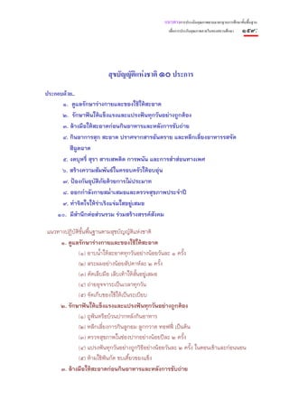 แนวทางการประเมินคุณภาพตามมาตรฐานการศึกษาขั้นพื้นฐาน
                                                   เพื่อการประกันคุณภาพภายในของสถานศึกษา   ๑๕๙:




                         สุขบัญญัติแหงชาติ ๑๐ ประการ
ประกอบดวย..
      ๑. ดูแลรักษาร่างกายและของใช้ให้สะอาด
      ๒. รักษาฟันให้แข็งแรงและแปรงฟันทุกวันอย่างถูกต้อง
      ๓. ล้างมือให้สะอาดก่อนกินอาหารและหลังการขับถ่าย
      ๔. กินอาการสุก สะอาด ปราศจากสารอันตราย และหลีกเลี่ยงอาหารรสจัด
         สีฉูดฉาด
      ๕. งดบุหรี่ สุรา สารเสพติด การพนัน และการสําส่อนทางเพศ
      ๖. สร้างความสัมพันธ์ในครอบครัวให้อบอุ่น
      ๗. ป้องกันอุบติภัยด้วยการไม่ประมาท
                     ั
      ๘. ออกกําลังกายสม่ําเสมอและตรวจสุขภาพประจําปี
      ๙. ทําจิตใจให้ร่าเริงแจ่มใสอยู่เสมอ
    ๑๐. มีสํานึกต่อส่วนรวม ร่วมสร้างสรรค์สงคม
                                          ั

แนวทางปฏิบัติข้นพื้นฐานตามสุขบัญญัติแห่งชาติ
               ั
     ๑. ดูแลรักษาร่างกายและของใช้ให้สะอาด
            (๑) อาบน้ําให้สะอาดทุกวันอย่างน้อยวันละ ๑ ครั้ง
            (๒) สระผมอย่างน้อยสัปดาห์ละ ๒ ครั้ง
            (๓) ตัดเล็บมือ เล็บเท้าให้ส้นอยู่เสมอ
                                        ั
            (๔) ถ่ายอุจจาระเป็นเวลาทุกวัน
            (๕) จัดเก็บของใช้ให้เป็นระเบียบ
    ๒. รักษาฟันให้แข็งแรงและแปรงฟันทุกวันอย่างถูกต้อง
            (๑) ถูฟันหรือบ้วนปากหลังกินอาหาร
            (๒) หลีกเลี่ยงการกินลูกอม ลูกกวาด ทอฟฟี่ เป็นต้น
            (๓) ตรวจสุขภาพในช่องปากอย่างน้อยปีละ ๒ ครั้ง
            (๔) แปรงฟันทุกวันอย่างถูกวิธีอย่างน้อยวันละ ๒ ครั้ง ในตอนเช้าและก่อนนอน
            (๕) ห้ามใช้ฟันกัด ขบเคี้ยวของแข็ง
     ๓. ล้างมือให้สะอาดก่อนกินอาหารและหลังการขับถ่าย
 