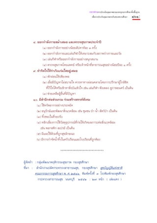 แนวทางการประเมินคุณภาพตามมาตรฐานการศึกษาขั้นพื้นฐาน
                                                        เพื่อการประกันคุณภาพภายในของสถานศึกษา   ๑๖๑:




      ๘. ออกกําลังกายสม่ําเสมอ และตรวจสุขภาพประจําปี
              (๑) ออกกําลังกายอย่างน้อยสัปดาห์ละ ๓ ครั้ง
              (๒) ออกกําลังกายและเล่นกีฬาให้เหมาะสมกับสภาพร่างกายและวัย
              (๓) เล่นกีฬาหรือออกกําลังกายอย่างสนุกสนาน
              (๔) ตรวจสุขภาพโดยแพทย์ หรือเจ้าหน้าที่สาธารณสุขอย่างน้อยปีละ ๑ ครั้ง
      ๙. ทําจิตใจให้ร่าเริงแจ่มใสอยู่เสมอ
              (๑) พักผ่อนให้เพียงพอ
              (๒) เมื่อมีปัญหาไม่สบายใจ ควรหาทางผ่อนคลายโดยการปรึกษาผู้ใกล้ชิด
                  ทีไว้ใจได้หรือเข้าหาสิ่งบันเทิงใจ เช่น เล่นกีฬา ฟังเพลง ดูภาพยนตร์ เป็นต้น
                    ่
              (๓) ช่วยเหลือผู้อื่นที่มีปญหา
                                        ั
      ๑๐. มีสํานึกต่อส่วนรวม ร่วมสร้างสรรค์สังคม
         (๑) ใช้ทรัพยากรอย่างประหยัด
         (๒) อนุรักษ์และพัฒนาสิ่งแวดล้อม เช่น ชุมชน ป่า น้ํา สัตว์ป่า เป็นต้น
         (๓) ทิ้งขยะในที่รองรับ
         (๔) หลีกเลี่ยงการใช้วัสดุอปกรณ์ที่ก่อให้เกิดมลภาวะต่อสิ่งแวดล้อม
                                      ุ
            เช่น พลาสติก สเปรย์ เป็นต้น
         (๕) มีและใช้ส้วมที่ถกสุขลักษณะ
                               ู
         (๖) มีการกําจัดน้ําทิ้งในครัวเรือนและโรงเรียนที่ถูกต้อง

                             *****************************

ผู้จัดทํา : กลุ่มพัฒนาพฤติกรรมสุขภาพ กองสุขศึกษา
ที่มา : สํานักงานปลัดกระทรวงสาธารณสุข, กองสุขศึกษา สุขบัญญัติแห่งชาติ
          คณะกรรมการสุขศึกษา พ. ศ. ๒๕๔๑ พิมพ์ครั้งที่ ๓ โรงพิมพ์กองสุขศึกษา
            กระทรวงสาธารณสุข นนทบุรี ๒๕๔๒ : ๒๗ หน้า ( เล่มแดง )
 