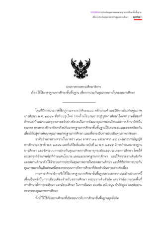 แนวทางการประเมินคุณภาพตามมาตรฐานการศึกษาขั้นพื้นฐาน
                                                                  เพื่อการประกันคุณภาพภายในของสถานศึกษา   ๑๗๔:




                                                  (สําเนา)




                                  ประกาศกระทรวงศึกษาธิการ
      เรื่อง ให้ใช้มาตรฐานการศึกษาขั้นพื้นฐาน เพื่อการประกันคุณภาพภายในของสถานศึกษา



              โดยที่มีการประกาศใช้กฎกระทรวงว่าด้วยระบบ หลักเกณฑ์ และวิธีการประกันคุณภาพ
การศึกษา พ.ศ. ๒๕๕๓ ที่ปรับปรุงใหม่ รวมทั้งนโยบายการปฏิรูปการศึกษาในทศวรรษที่สองที่
กําหนดเป้าหมายและยุทธศาสตร์อย่างชัดเจนในการพัฒนาคุณภาพคนไทยและการศึกษาไทยใน
อนาคต กระทรวงศึกษาธิการจึงปรับมาตรฐานการศึกษาขั้นพื้นฐานให้เหมาะสมและสอดคล้องกัน
เพื่อนําไปสู่การพัฒนาคุณภาพมาตรฐานการศึกษา และเพื่อรองรับการประเมินคุณภาพภายนอก
              อาศัยอํานาจตามความในมาตรา ๙(๓) มาตรา ๓๑ และมาตรา ๔๘ แห่งพระราชบัญญัติ
การศึกษาแห่งชาติ พ.ศ. ๒๕๔๒ และที่แก้ไขเพิ่มเติม (ฉบับที่ ๒) พ.ศ. ๒๕๔๕ มีการกําหนดมาตรฐาน
การศึ ก ษา และจั ดระบบการประกั น คุ ณ ภาพการศึ ก ษาทุ ก ระดับ และประเภทการศึ ก ษา โดยให้
กระทรวงมีอํานาจหน้าที่กําหนดนโยบาย แผนและมาตรฐานการศึกษา และให้หน่วยงานต้นสังกัด
และสถานศึกษาจัดให้มีระบบการประกันคุณภาพภายในของสถานศึกษา และให้ถือว่าการประกัน
คุณภาพภายในเป็นส่วนหนึ่งของกระบวนการจัดการศึกษาที่ต้องดําเนินการอย่างต่อเนื่อง
              กระทรวงศึกษาธิการจึงให้ใช้มาตรฐานการศึกษาขั้นพื้นฐานตามเอกสารแนบท้ายประกาศนี้
เพื่ อ เป็ น หลั ก ในการเที ย บเคี ย งสํ า หรั บ สถานศึ ก ษา หน่ ว ยงานต้ น สั ง กั ด และสํ า นั ก งานเขตพื้ น ที่
การศึกษาทั้งประถมศึกษา และมัธยมศึกษา ในการพัฒนา ส่งเสริม สนับสนุน กํากับดูแล และติดตาม
ตรวจสอบคุณภาพการศึกษา
          ทั้งนี้ ให้ใช้กับสถานศึกษาที่เปิดสอนระดับการศึกษาขั้นพื้นฐานทุกสังกัด
 