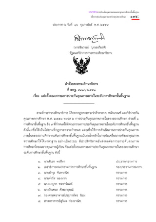 แนวทางการประเมินคุณภาพตามมาตรฐานการศึกษาขั้นพื้นฐาน
                                                          เพื่อการประกันคุณภาพภายในของสถานศึกษา   ๑๗๕:
                         ประกาศ ณ วันที่ ๑๖ กุมภาพันธ์ พ.ศ. ๒๕๕๔




                                            (นายชินวรณ์ บุณยเกียรติ)
                                        รัฐมนตรีว่าการกระทรวงศึกษาธิการ




                              คําสั่งกระทรวงศึกษาธิการ
                                ที่ สพฐ. ๕๙๗ / ๒๕๕๓
        เรื่อง แต่งตังคณะกรรมการประกันคุณภาพภายในระดับการศึกษาขั้นพื้นฐาน
                     ้



               ตามที่กระทรวงศึกษาธิการ ได้ออกกฎกระทรวงว่าด้วยระบบ หลักเกณฑ์ และวิธีประกัน
คุณภาพการศึกษา พ.ศ. ๒๕๕๓ หมวด ๒ การประกันคุณภาพภายในของสถานศึกษา ส่วนที่ ๑
การศึกษาขั้นพื้นฐาน ข้อ ๙ ที่กําหนดให้มีคณะกรรมการประกันคุณภาพภายในระดับการศึกษาขั้นพื้นฐาน
ดังนั้น เพื่ อ ให้ เ ป็ น ไปตามที่ก ฎกระทรวงกํา หนด และเพื่ อ ให้ ก ารดํา เนิ น งานการประกัน คุณ ภาพ
ภายในของสถานศึ ก ษาระดับการศึกษาขั้นพื้นฐานเป็นกลไกหลักในการขับเคลื่อนการพัฒนาคุณภาพ
สถานศึ กษาให้ ได้ มาตรฐาน อย่ างเป็ นระบบ มี ประสิ ทธิ ภาพอั นส่ งผลต่ อการยกระดั บคุ ณภาพ
การศึกษาโดยเฉพาะคุณภาพผู้เรียน จึงแต่งตั้งคณะกรรมการประกันคุณภาพภายในของสถานศึกษา
ระดับการศึกษาขั้นพื้นฐาน ดังนี้

            ๑.   นายดิเรก พรสีมา                                                    ประธานกรรมการ
            ๒.   เลขาธิการคณะกรรมการการศึกษาขั้นพื้นฐาน                             รองประธานกรรมการ
            ๓.   นายอํารุง จันทวานิช                                                กรรมการ
            ๔.   นายจํารัส นองมาก                                                   กรรมการ
            ๕.   นางเบญจา ชลธาร์นนท์                                                กรรมการ
            ๖.   นางมัณฑนา ศังขะกฤษณ์                                               กรรมการ
            ๗.   รองศาสตราจารย์ประภาภัทร นิยม                                       กรรมการ
            ๘.   ศาสตราจารย์สุวิมล ว่องวาณิช                                        กรรมการ
 