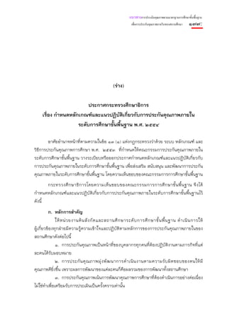 แนวทางการประเมินคุณภาพตามมาตรฐานการศึกษาขั้นพื้นฐาน
                                                               เพื่อการประกันคุณภาพภายในของสถานศึกษา   ๑๗๗:




                                                   (ร่าง)

                           ประกาศกระทรวงศึกษาธิการ
     เรื่อง กําหนดหลักเกณฑ์และแนวปฏิบัติเกียวกับการประกันคุณภาพภายใน
                                           ่
                      ระดับการศึกษาขั้นพืนฐาน พ.ศ. ๒๕๕๔
                                         ้

        อาศัยอํานาจหน้าที่ตามความในข้อ ๑๓ (๑) แห่งกฎกระทรวงว่าด้วย ระบบ หลักเกณฑ์ และ
วิธีการประกันคุณภาพการศึกษา พ.ศ. ๒๕๕๓ ที่กําหนดให้คณะกรรมการประกันคุณภาพภายใน
ระดับการศึกษาขั้นพื้นฐาน วางระเบียบหรือออกประกาศกําหนดหลักเกณฑ์และแนวปฏิบัติเกี่ยวกับ
การประกันคุณภาพภายในระดับการศึกษาขั้นพื้นฐาน เพื่อส่งเสริม สนับสนุน และพัฒนาการประกัน
คุณภาพภายในระดับการศึกษาขั้นพื้นฐาน โดยความเห็นชอบของคณะกรรมการการศึกษาขั้นพื้นฐาน
       กระทรวงศึ ก ษาธิ ก ารโดยความเห็ น ชอบของคณะกรรมการการศึ ก ษาขั้ น พื้ น ฐาน จึ ง ได้
กําหนดหลักเกณฑ์และแนวปฏิบัติเกี่ยวกับการประกันคุณภาพภายในระดับการศึกษาขั้นพื้นฐานไว้
ดังนี้
          ก. หลักการสําคัญ
                ให้ ห น่ ว ยงานต้ น สั ง กั ด และสถานศึ ก ษาระดั บ การศึ ก ษาขั้ น พื้ น ฐาน ดํ า เนิ น การให้
ผู้เกี่ยวข้องทุกฝ่ายมีความรู้ความเข้าใจและปฏิบัติตามหลักการของการประกันคุณภาพภายในของ
สถานศึกษาดังต่อไปนี้
                ๑. การประกันคุณภาพเป็นหน้าที่ของบุคลากรทุกคนที่ต้องปฏิบัติงานตามภารกิจที่แต่
ละคนได้รับมอบหมาย
                ๒. การประกั น คุ ณ ภาพมุ่ ง พั ฒ นาการดํ า เนิ น งานตามความรั บ ผิ ด ชอบของตนให้ มี
คุณภาพดียิงขึ้น เพราะผลการพัฒนาของแต่ละคนก็คือผลรวมของการพัฒนาทั้งสถานศึกษา
              ่
                ๓. การประกันคุณภาพเน้นการพัฒนาคุณภาพการศึกษาที่ต้องดําเนินการอย่างต่อเนื่อง
ไม่ใช่ทําเพื่อเตรียมรับการประเมินเป็นครั้งคราวเท่านั้น
 