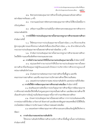 แนวทางการประเมินคุณภาพตามมาตรฐานการศึกษาขั้นพื้นฐาน
                                                                     เพื่อการประกันคุณภาพภายในของสถานศึกษา    ๑๘๐:
                     ๕.๒ ติดตามตรวจสอบคุณภาพการศึกษาทั้งระดับบุคคลและระดับสถานศึกษา
อย่างน้อยภาคเรียนละ ๑ ครั้ง
                     ๕.๓ รายงานและนําผลการติดตามตรวจสอบคุณภาพการศึกษาไปใช้ประโยชน์ในการ
ปรับปรุงพัฒนา
                     ๕.๔ เตรียมการและให้ความร่วมมือในการติดตามตรวจสอบคุณภาพการศึกษาจาก
หน่วยงานต้นสังกัด
                ๖. การจัดให้มีการประเมินคุณภาพภายในตามมาตรฐานการศึกษาของสถานศึกษา
ดําเนินการดังนี้
                     ๖.๑ ให้มีคณะกรรมการประเมินคุณภาพภายในอย่างน้อย ๓ คน ที่ประกอบด้วย
ผู้ ท รงคุ ณ วุ ฒิ ภ ายนอกที่ ห น่ ว ยงานต้ น สั ง กั ด ขึ้ น ทะเบี ย นไว้ อ ย่ า งน้ อ ย ๑ คน เข้ า มามี ส่ ว นร่ ว มใน
กระบวนการประเมินคุณภาพภายในของสถานศึกษาอย่างน้อยปีละ ๑ ครั้ง
                     ๖.๒ ดําเนินการประเมินคุณภาพภายในตามมาตรฐานการศึกษาของสถานศึกษา
โดยใช้วิธีการและเครื่องมือที่หลากหลายและเหมาะสม
                ๗. การจัดทํารายงานประจําปีทีเป็นรายงานประเมินคุณภาพภายใน ดําเนินการดังนี้
                                                       ่
                     ๗.๑ สรุ ป และจั ดทํ า รายงานประจํ าปี ที่ เ ป็ นรายงานประเมิ น คุ ณภาพภายในของ
สถานศึ กษาที่ สะท้ อนคุ ณ ภาพผู้ เ รี ย นและผลสํ า เร็ จ ของการบริ ห ารจั ด การศึ ก ษาตามรู ป แบบที่
หน่วยงานต้นสังกัดกําหนด
                     ๗.๒ นําเสนอรายงานต่อคณะกรรมการสถานศึกษาขั้นพื้นฐาน และหรือ
คณะกรรมการสถานศึกษา และหรือ คณะกรรมการบริหารสถานศึกษาให้ความเห็นชอบ
                     ๗.๓ เผยแพร่รายงานต่อสาธารณชน หน่วยงานต้นสังกัด และหน่วยงานที่เกี่ยวข้อง
              ๘. การจัดให้มีการพัฒนาคุณภาพการศึกษาอย่างต่อเนื่อง ดําเนินการดังนี้
                    ๘.๑ ส่งเสริมแนวความคิดเรื่องการประกันคุณภาพการศึกษาที่ม่งการพัฒนาคุณภาพ    ุ
การศึกษาอย่างต่อเนื่องให้เกิดขึ้นกับครูและบุคลากรทุกคนในสถานศึกษา และพัฒนาสถานศึกษาให้
เป็นองค์กรแห่งการเรียนรู้ จนเป็นวัฒนธรรมคุณภาพในการทํางานปกติของสถานศึกษา
                    ๘.๒ นําผลการประเมินคุณภาพภายในของสถานศึกษา จากการประเมินตนเองหรือ
จากหน่วยงานที่เกี่ยวข้อง มาวิเคราะห์ สังเคราะห์ และเลือกสรรข้อมูลสารสนเทศเพื่อนําไปใช้ให้เป็น
ประโยชน์ต่อการพัฒนาการบริหารและการเรียนการสอนอย่างต่อเนื่อง
                    ๘.๓ เผยแพร่ผลการพัฒนาคุณภาพการศึกษาและแลกเปลี่ยนเรียนรู้เพื่อให้เกิดการ
พัฒนา
           ค. การดําเนินงานของหน่วยงานต้นสังกัด
                 ให้หน่ วยงานต้นสังกัดที่มี สถานศึ กษาระดับ การศึก ษาขั้น พื้น ฐานในความรับผิดชอบ
ดําเนินการดังนี้
 