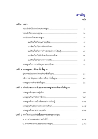สารบัญ
                                                                                                         หน้า
บทที่ ๑ บทนํา
       ความจําเป็นในการกําหนดมาตรฐาน............................................................          ๑
       ความสําคัญของมาตรฐาน..........................................................................     ๒
        แนวคิดการกําหนดมาตรฐาน.....................................................................       ๓
                แนวคิดเกี่ยวกับคุณภาพผู้เรียน.........................................................    ๔
                แนวคิดเกี่ยวกับการจัดการศึกษา......................................................       ๕
                แนวคิดเกี่ยวกับการสร้างสังคมแห่งการเรียนรู้………….……………………….                                ๗
                แนวคิดเกี่ยวกับอัตลักษณ์ของสถานศึกษา…………………..…………………….                                    ๗
                แนวคิดเกี่ยวกับมาตรการส่งเสริม.....................................................       ๘
       มาตรฐานกับการประกันคุณภาพการศึกษา..................................................                ๘
บทที่ ๒ มาตรฐานการศึกษาขั้นพื้นฐาน
       อุดมการณ์ของการจัดการศึกษาขั้นพื้นฐาน..................................................           ๑๐
       หลักการสําคัญของการจัดการศึกษาขั้นพื้นฐาน...........................................              ๑๐
       มาตรฐานการศึกษาขั้นพื้นฐาน...................................................................     ๑๑
บทที่ ๓ คําอธิบายและระดับคุณภาพมาตรฐานการศึกษาขั้นพืนฐาน
                                                    ้
       มาตรฐานด้านคุณภาพผู้เรียน.....................................................................    ๑๗
       มาตรฐานด้านการจัดการศึกษา..................................................................       ๖๗
       มาตรฐานด้านการสร้างสังคมแห่งการเรียนรู้…………………………………………………                                        ๑๓๑
       มาตรฐานด้านอัตลักษณ์ของสถานศึกษา......................................................            ๑๓๕
       มาตรฐานด้านมาตรการส่งเสริม..................................................................      ๑๓๙
บทที่ ๔ การให้คะแนนตัวบ่งชี้และสรุปผลรายมาตรฐาน
       ๑. การคํานวณคะแนนรายตัวบ่งชี้………………………………………………………………                                             ๑๔๔
       ๒. การสรุปผลการประเมินรายมาตรฐาน...................................................               ๑๔๗
 