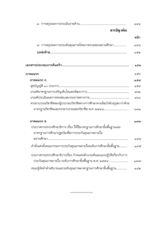 ๓. การสรุปผลการประเมินรายด้าน...........................................................   ๑๔๘
                                                                                สารบัญ (ตอ)
                                                                                                   หน้า
        ๔. การสรุปผลการประเมินคุณภาพโดยภาพรวมของสถานศึกษา................                          ๑๔๘
        บทส่งท้าย………………………………………………………………………………………………………                                           ๑๕๒

เอกสารประกอบการค้นคว้า………………………………………………………………….……                                                 ๑๕๓

ภาคผนวก                                                                                            ๑๕๖
  ภาคผนวก ก.                                                                                       ๑๕๗
   สุขบัญญัติ ๑๐ ประการ……………………………………………………………………………………………..                                       ๑๕๙
   เกณฑ์มาตรฐานการเจริญเติบโตและพัฒนาการ……………………………………………………….                                     ๑๖๒
   เกณฑ์ประเมินผลการทดสอบสมรรถภาพทางกาย…………………………………………………….                                       ๑๖๓
   จรรยาบรรณวิชาชีพของผู้ประกอบวิชาชีพทางการศึกษาตามข้อบังคับคุรุสภาว่าด้วย
      มาตรฐานวิชาชีพและจรรยาบรรณของวิชาชีพ พ.ศ. ๒๕๔๘………………………………..                                 ๑๗๑

   ภาคผนวก ข.                                                                                      ๑๗๓
    ประกาศกระทรวงศึกษาธิการ เรื่อง ให้ใช้มาตรฐานการศึกษาขั้นพื้นฐานและ
     มาตรฐานการศึกษาปฐมวัยเพือการประกันคุณภาพภายใน
                              ่
     สถานศึกษา………………………………………………………….……………………………………….………                                           ๑๗๔
    คําสั่งแต่งตั้งคณะกรรมการประกันคุณภาพภายในระดับการศึกษาขั้นพื้นฐาน...........                  ๑๗๕

    ประกาศกระทรวงศึกษาธิการเรื่อง กําหนดหลักเกณฑ์และแนวปฏิบัติเกี่ยวกับการ
     ประกันคุณภาพภายใน ระดับการศึกษาขั้นพื้นฐาน พ.ศ. ๒๕๕๔.........................                 ๑๗๗
    คณะผู้จัดทําคําอธิบายและระดับคุณภาพมาตรฐานการศึกษาขั้นพื้นฐาน………….….                           ๑๘๒




                                         ***************
 