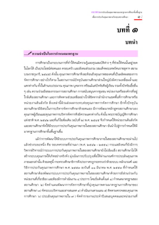 แนวทางการประเมินคุณภาพตามมาตรฐานการศึกษาขั้นพื้นฐาน
                                                            เพื่อการประกันคุณภาพภายในของสถานศึกษา        ๑:

                                                                                     บทที่ ๑
                                                                                              บทนํา
…      ความจําเปนในการกําหนดมาตรฐาน
          การศึกษาเป็นกระบวนการที่ทําให้คนมีความรู้และคุณสมบัติต่าง ๆ ที่ช่วยให้คนนั้นอยู่รอด
ในโลกได้ เป็นประโยชน์ต่อตนเอง ครอบครัว และสังคมส่วนรวม (สมเด็จพระเทพรัตนราชสุดาฯ สยาม
บรมราชกุมารี, ๒๕๔๕) ดังนั้น คุณภาพการศึกษาจึงสะท้อนถึงคุณภาพของคนที่เป็นผลิตผลของการ
จัดการศึกษา อย่างไรก็ตาม ในสถานการณ์ปัจจุบันสถานศึกษาส่วนใหญ่ยังมีความเหลื่อมล้ําและ
แตกต่างกัน ทั้งในด้านงบประมาณ คุณภาพ บุคลากร หรือแม้แต่ปัจจัยคือผู้เรียน รวมทั้งปัจจัยเอื้ออื่น
ๆ เช่น ความร่วมมือของกรรมการสถานศึกษา การสนับสนุนจากชุมชน หน่วยงานหรือองค์กรที่อยู่
ใกล้เคียงสถานศึกษา และการติดตามช่วยเหลืออย่างใกล้ชิดจากสํานักงานเขตพื้นที่การศึกษาหรือ
หน่ วยงานต้ นสั งกั ด สิ่ งเหล่ านี้ ล้ วนส่ งผลกระทบต่ อคุ ณภาพการจั ดการศึ กษา อี กทั้ งปั จจุ บั น
สถานศึ กษามี อิสระในการบริหารจัดการศึกษาด้วยตนเอง มีการพัฒนาหลักสูตรสถานศึกษาเอง
คุณภาพผู้เรียนและคุณภาพการบริหารจัดการจึงมีความแตกต่างกัน ดังนั้น พระราชบัญญัติการศึกษา
แห่งชาติ พ.ศ. ๒๕๔๒ และที่แก้ไขเพิ่มเติม (ฉบับที่ ๒) พ.ศ. ๒๕๔๕ จึงกําหนดให้หน่วยงานต้นสังกัด
และสถานศึกษาจัดให้มีระบบการประกันคุณภาพภายในของสถานศึกษา อันนําไปสู่การกําหนดให้มี
มาตรฐานการศึกษาขั้นพื้นฐานขึ้น
           แม้ว่าการพัฒนาให้มีระบบการประกันคุณภาพการศึกษาภายในของสถานศึกษาจะผ่านไป
แล้ วช่ วงระยะหนึ่ ง คื อ รอบทศวรรษที่ ผ่ านมา (พ.ศ. ๒๕๔๒ – ๒๕๕๑) กระแสสั งคมก็ ยั งมี การ
วิพากษ์วิจารณ์ว่าระบบการประกันคุณภาพภายในของสถานศึกษายังไม่เข้มแข็ง สถานศึกษาไม่ได้
สร้างระบบคุณภาพให้เกิดอย่างจริงจัง มุ่งเน้นการปรับปรุงเพื่อให้ผ่านเกณฑ์การประเมินคุณภาพ
ภายนอกเท่านั้น ด้วยเหตุนี้ กระทรวงศึกษาธิการจึงประกาศกฎกระทรวงว่าด้วยระบบ หลักเกณฑ์ และ
วิ ธี การประกั นคุ ณภาพการศึ กษา พ.ศ. ๒๕๕๓ ลงวั นที่ ๑๑ มี นาคม พ.ศ. ๒๕๕๓ ที่ กํ าหนดให้
สถานศึ กษาต้ องพั ฒนาระบบการประกั นคุ ณภาพภายในของสถานศึ กษาด้ วยการมี ส่ วนร่ วมกั บ
หน่วยงานที่เกี่ยวข้อง และต้องมีการดําเนินงาน ๘ ประการ โดยเริ่มต้นตั้งแต่ ๑) กําหนดมาตรฐานของ
สถานศึ กษา ๒) จั ดทํ าแผนพั ฒนาการจั ดการศึ กษาที่ มุ่ งคุ ณภาพตามมาตรฐานการศึ กษาของ
สถานศึกษา ๓) จัดระบบบริหารและสารสนเทศ ๔) ดําเนินงานตามแผน ๕) ติดตามตรวจสอบคุณภาพ
การศึ กษา ๖) ประเมิ นคุ ณภาพภายใน ๗ ) จั ดทํ ารายงานประจํ าปี เสนอบุคคลและหน่ วยงานที่
 