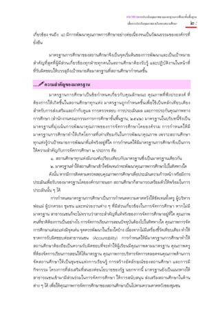 แนวทางการประเมินคุณภาพตามมาตรฐานการศึกษาขั้นพื้นฐาน
                                                                  เพื่อการประกันคุณภาพภายในของสถานศึกษา        ๒:
เกี่ยวข้อง จนถึง ๘) มีการพัฒนาคุณภาพการศึกษาอย่างต่อเนื่องจนเป็นวัฒนธรรมขององค์กรที่
ยั่งยืน

          มาตรฐานการศึกษาของสถานศึกษาจึงเป็นจุดเริ่มต้นของการพัฒนาและเป็นเป้าหมาย
สําคัญที่สุดที่ผู้มีส่วนเกี่ยวข้องทุกฝ่ายทุกคนในสถานศึกษาต้องรับรู้ และปฏิบัติงานในหน้าที่
ที่รับผิดชอบให้บรรลุถึงเป้าหมายคือมาตรฐานที่สถานศึกษากําหนดขึ้น

…      ความสําคัญของมาตรฐาน
           มาตรฐานการศึ ก ษาเป็ น ข้ อ กํ า หนดเกี่ ย วกั บ คุ ณ ลั ก ษณะ คุ ณ ภาพที่ พึ ง ประสงค์ ที่
ต้ อ งการให้ เ กิ ด ขึ้ น ในสถานศึ ก ษาทุ ก แห่ ง มาตรฐานถูก กํ า หนดขึ้ น เพื่อ ใช้ เ ป็น หลัก เที ย บเคี ย ง
สําหรับการส่งเสริมและกํากับดูแล การตรวจสอบ การประเมินผล และการประกันคุณภาพทาง
การศึกษา (สํานักงานคณะกรรมการการศึกษาขั้นพื้นฐาน, ๒๕๔๒) มาตรฐานในบริบทนี้จึงเป็น
มาตรฐานที่ มุ่ ง เน้ น การพั ฒ นาคุ ณ ภาพของการจั ด การศึ ก ษาโดยองค์ ร วม การกํ า หนดให้ มี
มาตรฐานการศึกษาทําให้เกิดโอกาสที่เท่าเทียมกันในการพัฒนาคุณภาพ เพราะสถานศึกษา
ทุกแห่งรู้ว่าเป้าหมายการพัฒนาที่แท้จริงอยู่ที่ใด การกําหนดให้มีมาตรฐานการศึกษาจึงเป็นการ
ให้ความสําคัญกับการจัดการศึกษา ๒ ประการ คือ
             ๑. สถานศึกษาทุกแห่งมีเกณฑ์เปรียบเทียบกับมาตรฐานซึ่งเป็นมาตรฐานเดียวกัน
             ๒. มาตรฐานทําให้สถานศึกษาเข้าใจชัดเจนว่าจะพัฒนาคุณภาพการศึกษาไปในทิศทางใด
           ดังนั้น หากมีการติดตามตรวจสอบคุณภาพการศึกษาเพื่อประเมินความก้าวหน้า หรือมีการ
ประเมินเพือรับรองมาตรฐานโดยองค์กรภายนอก สถานศึกษาก็สามารถเตรียมตัวให้พร้อมในการ
           ่
ประเมินนั้น ๆ ได้
             การกําหนดมาตรฐานการศึกษาเป็นการกําหนดความคาดหวังให้ชัดเจนทั้งครู ผู้บริหาร
พ่อแม่ ผู้ปกครอง ชุมชน และหน่วยงานต่าง ๆ ที่มีส่วนเกี่ยวข้องในการจัดการศึกษา หากไม่มี
มาตรฐาน สาธารณชนก็จะไม่ทราบว่าสาระสําคัญที่แท้จริงของการจัดการศึกษาอยู่ที่ใด คุณภาพ
คนที่ชาติต้องการเป็นอย่างไร การจัดการเรียนการสอนปัจจุบันต้องไปในทิศทางใด คุณภาพการจัด
การศึกษาแต่ละแห่งมีจดเด่น จุดควรพัฒนาในเรื่องใดบ้าง เนื่องจากไม่มีเครื่องชี้วัดเทียบเคียง ทําให้
                             ุ
ขาดการรับผิดชอบต่อสาธารณชน (Accountability) การกําหนดให้มีมาตรฐานการศึกษาทําให้
สถานศึกษาต้องถือเป็นความรับผิดชอบที่จะทําให้ผู้เรียนมีคุณภาพตามมาตรฐาน คุณภาพครู
ที่ต้องจัดการเรียนการสอนให้ได้มาตรฐาน คุณภาพการบริหารจัดการตลอดจนคุณภาพด้านการ
จัด สถานศึ ก ษาให้ เ ป็น ชุ ม ชนแห่ ง การเรี ย นรู้ การสร้ า งอั ต ลั ก ษณ์ ข องสถานศึ ก ษา และการมี
กิจกรรม โครงการที่ส่งเสริมที่สนองต่อนโยบายของรัฐ นอกจากนี้ มาตรฐานยังเป็นแนวทางให้
สาธารณชนเข้ามามีส่วนร่วมในการจัดการศึกษา ให้การสนับสนุน ส่งเสริมสถานศึกษาในด้าน
ต่าง ๆ ได้ เพื่อให้คุณภาพการจัดการศึกษาของสถานศึกษาเป็นไปตามความคาดหวังของชุมชน
 