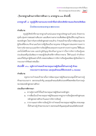 แนวทางการประเมินคุณภาพตามมาตรฐานการศึกษาขั้นพื้นฐาน
                                                           เพื่อการประกันคุณภาพภายในของสถานศึกษา   ๖๗ :
    มาตรฐานด้านการจัดการศึกษา (๖ มาตรฐาน ๓๓ ตัวบ่งชี้)
มาตรฐานที่ ๗ ครูปฏิบติงานตามบทบาทหน้าทีอย่างมีประสิทธิภาพและเกิดประสิทธิผล
                    ั                  ่
                 น้ําหนักคะแนนของมาตรฐาน ๑๐ คะแนน
คําอธิบาย
          ครูปฏิบัติหน้าที่ตามมาตรฐานตําแหน่งและมาตรฐานวิทยฐานะตําแหน่ง ด้วยความ
มุ่งมั่น ทุ่มเทการสอนอย่างเต็มเวลา และเต็มความสามารถเพื่อพัฒนาผู้เรียนให้บรรลุเป้าหมาย
ของหลักสูตร โดยการวิเคราะห์หลักสูตรอย่างรอบด้าน กําหนดเป้าหมายในการพัฒนาคุณภาพ
ผู้เรียนที่ชัดเจน ศึ กษาและวิเคราะห์ ผู้เรียนเป็นรายบุ คคล นําข้อมูลสารสนเทศจากผลการ
วิเคราะห์มาออกแบบและจัดการเรียนรู้ที่ตอบสนองความแตกต่างระหว่างบุคคล ใช้สื่อและ
เทคโนโลยี ที่ เ หมาะสม และนํ า ภู มิ ปั ญ ญาท้ อ งถิ่ น มาบู ร ณาการในการจั ด การเรี ย นรู้ แ ละ
ประเมินผลที่มุ่งเน้นพัฒนาการของผู้เรียนด้วยวิธีการที่หลากหลาย ให้คําแนะนํา คําปรึกษา
และแก้ไขปัญหาผู้เรียนอย่างทั่วถึง ตลอดจนพัฒนาการจัดการเรียนรู้และพัฒนาผู้เรียนโดยการ
กระบวนการวิจัยอย่างต่อเนื่อง
ตัวบ่งชี้ที่ ๗.๑ ครูมีการกําหนดเป้าหมายคุณภาพผู้เรียนทั้งด้านความรู้ ทักษะ
                  กระบวนการ สมรรถนะ และคุณลักษณะที่พึงประสงค์ (๑ คะแนน)
คําอธิบาย
            ครูสามารถกําหนดเป้าหมายในการพัฒนาคุณภาพผู้เรียนครอบคลุมทั้งด้านความรู้
ทักษะกระบวนการ สมรรถนะสําคัญ และคุณลักษณะอันพึงประสงค์ที่สอดคล้องกับความมุ่ง
หมายของหลักสูตรสถานศึกษา
ประเด็นการพิจารณา
        ๑. ความรู้ความเข้าใจในเป้าหมายคุณภาพผู้เรียนตามหลักสูตร
        ๒. การเชื่อมโยงเป้าหมายคุณภาพผู้เรียนและมาตรฐานการเรียนรู้ของหลักสูตรและ
           หลักสูตรสถานศึกษากับแผนการจัดการเรียนรู้
        ๓. การวางแผนการจัดการเรียนรู้ มีการกําหนดเป้าหมายคุณภาพผู้เรียน ครอบคลุม
           ทั้งด้านความรู้ ทักษะกระบวนการ สมรรถนะสําคัญและคุณลักษณะอันพึงประสงค์
 
