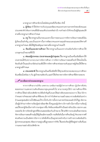 แนวทางการประเมินคุณภาพตามมาตรฐานการศึกษาขั้นพื้นฐาน
                                                        เพื่อการประกันคุณภาพภายในของสถานศึกษา        ๓:


            มาตรฐานการศึกษามีประโยชน์ต่อบุคคลที่เกียวข้อง ดังนี้
                                                      ่
            ๑. ผู้เรียน ทําให้เกิดการปรับปรุงและพัฒนาตนเองตามความคาดหวังของสังคมและ
ประเทศชาติว่าต้องการคนที่มีลักษณะพึงประสงค์อย่างไร จะทําอย่างไรจึงจะเป็นผู้มีคุณสมบัติ
ตามที่มาตรฐานการศึกษากําหนด
            ๒. ครู ใช้มาตรฐานเป็นกรอบแนวทางในการออกแบบการจัดการเรียนการสอนที่เน้น
ผู้เรียนเป็นสําคัญ และเป็นแนวทางในการพัฒนาตนเองตามคุณลักษณะและคุณสมบัติตามที่
มาตรฐานกําหนด เพื่อให้ผ้เรียนมีคุณภาพตามที่มาตรฐานกําหนดไว้
                            ู
            ๓. ท้องถิ่นและสถานศึกษา ใช้มาตรฐานเป็นแนวทางร่วมมือกันจัดการศึกษาให้
บรรลุตามเป้าหมายที่ต้งไว้
                        ั
            ๔. พ่อแม่ผู้ปกครอง ประชาชนและผู้นําชุมชน ใช้มาตรฐานเป็นเครื่องมือสื่อสารให้
ประชาชนได้ รับทราบกระบวนการจัดการศึกษา การจัดการเรี ยนการสอนที่จะทําให้คนไทยใน
ท้องถิ่นเข้าใจและเข้ามามีส่วนร่วมเพื่อให้การจัดการศึกษาช่วยยกระดับคุณภาพผู้เรียนให้ได้ตาม
มาตรฐานที่กําหนด
            ๕. ประเทศชาติ ใช้มาตรฐานเป็นเครื่องมือที่ทําให้ทุกองค์ประกอบของระบบการศึกษา
ขับเคลื่อนไปพร้อม ๆ กัน สู่เป้าหมายเดียวกัน และทําให้เกิดภาพการจัดการศึกษาที่มีความหมาย

…     แนวคิดการกําหนดมาตรฐาน
             จากการศึกษางานวิจั ย บทความ บทสัมภาษณ์ ผู้นํ าทางการศึก ษา ผู้บ ริห ารดี เ ด่ น
ตลอดจนการแสดงความคิ ด เห็ น ของกลุ่ ม บุ ค คลทั่ ว ไป สามารถสรุ ป ได้ ว่ า สถานศึ ก ษาที่ จั ด
การศึกษาได้อย่างมีประสิทธิภาพ มีสิ่งสําคัญที่บ่งบอกได้อย่างชัดเจนหลายประการ ได้แก่ มีการ
กําหนดภารกิจของสถานศึกษาที่ชัดเจน มีการกํากับติดตามงานสม่ําเสมอ ความสัมพันธ์ระหว่าง
บ้านและชุมชนมีความใกล้ชิดและไว้วางใจกัน มีการตั้งความคาดหวังของผลสําเร็จไว้สูง มีความ
เป็นผู้นําด้านการจัดการเรียนรู้อย่างมืออาชีพ ทั้งครูและผู้บริหาร มีการสร้างโอกาสในการเรียนรู้
และให้เวลาผู้เรียนในการทํางานกลุ่มมากขึ้น จัดสิ่งแวดล้อมที่จําเป็นอย่างมีระเบียบ สะอาด และ
ปลอดภัย มีการจัดหลักสูตรที่ชัดเจนสอดคล้องกับเป้าหมาย ใช้กลวิธีการประเมินที่หลากหลาย
จัดการเรียนการสอนที่กระตุ้นให้ผู้เรียนมีความสนใจ กระตือรือร้นในการที่จะเรียนรู้ จัดบรรยากาศที่
ส่งเสริมความเป็นเลิศทางวิชาการ ขจัดสิ่งที่จะเป็นอุปสรรคสําหรับการสร้างความสัมพันธ์กับ
ผู้ปกครองและชุมชน พัฒนางานอยู่บนพื้นฐานของการวิจัย ใช้แหล่งเรียนรู้ที่มีอยู่อย่างเต็มที่และ
วางแผนงานอย่างมีประสิทธิภาพ
 
