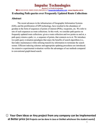 Impulse Technologies
                                       Beacons U to World of technology
        044-42133143, 98401 03301,9841091117 ieeeprojects@yahoo.com www.impulse.net.in
    Evaluating Path queries over Frequently Updated Route Collections
   Abstract
           The recent advances in the infrastructure of Geographic Information Systems
   (GIS), and the proliferation of GPS technology, have resulted in the abundance of
   geodata in the form of sequences of points of interest (POIs), waypoints, etc. We refer to
   sets of such sequences as route collections. In this work, we consider path queries on
   frequently updated route collections: given a route collection and two points ns and nt, a
   path query returns a path, i.e., a sequence of points, that connects ns to nt. We introduce
   two path query evaluation paradigms that enjoy the benefits of search algorithms (i.e.,
   fast index maintenance) while utilizing transitivity information to terminate the search
   sooner. Efficient indexing schemes and appropriate updating procedures are introduced.
   An extensive experimental evaluation verifies the advantages of our methods compared
   to conventional graph-based search.




  Your Own Ideas or Any project from any company can be Implemented
at Better price (All Projects can be done in Java or DotNet whichever the student wants)
                                                                                                 1
 