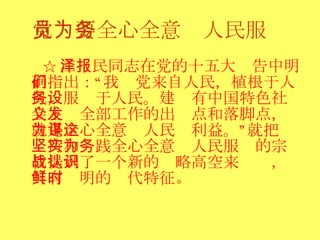 党员要全心全意为人民服务 ☆ 江泽民同志在党的十五大报告中明确指出：“我们党来自人民，植根于人民，服务于人民。建设有中国特色社会主义全部工作的出发点和落脚点，就是全心全意为人民谋利益。”这就把坚持和实践全心全意为人民服务的宗旨提到了一个新的战略高空来认识，具有鲜明的时代特征 。  