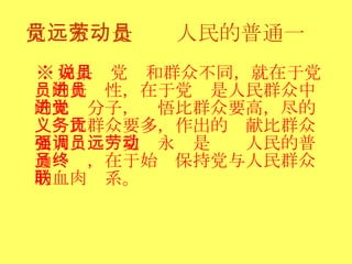 党员永远是劳动人民的普通一员 ※ 如果说党员和群众不同，就在于党员的先进性，在于党员是人民群众中的先进分子，觉悟比群众要高，尽的义务比群众要多，作出的贡献比群众要大：强调党员永远是劳动人民的普通一员，在于始终保持党与人民群众的血肉联系。  