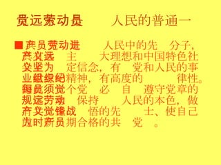 党员永远是劳动人民的普通一员 ■ 共产党员是劳动人民中的先进分子，具有共产主义远大理想和中国特色社会主义坚定信念，有为党和人民的事业献身的精神，有高度的组织纪律性。因此．每个党员必须自觉遵守党章的规定，永远保持劳动人民的本色，做有共产主义觉悟的先锋战士、使自己成为新时期合格的共产党员。  